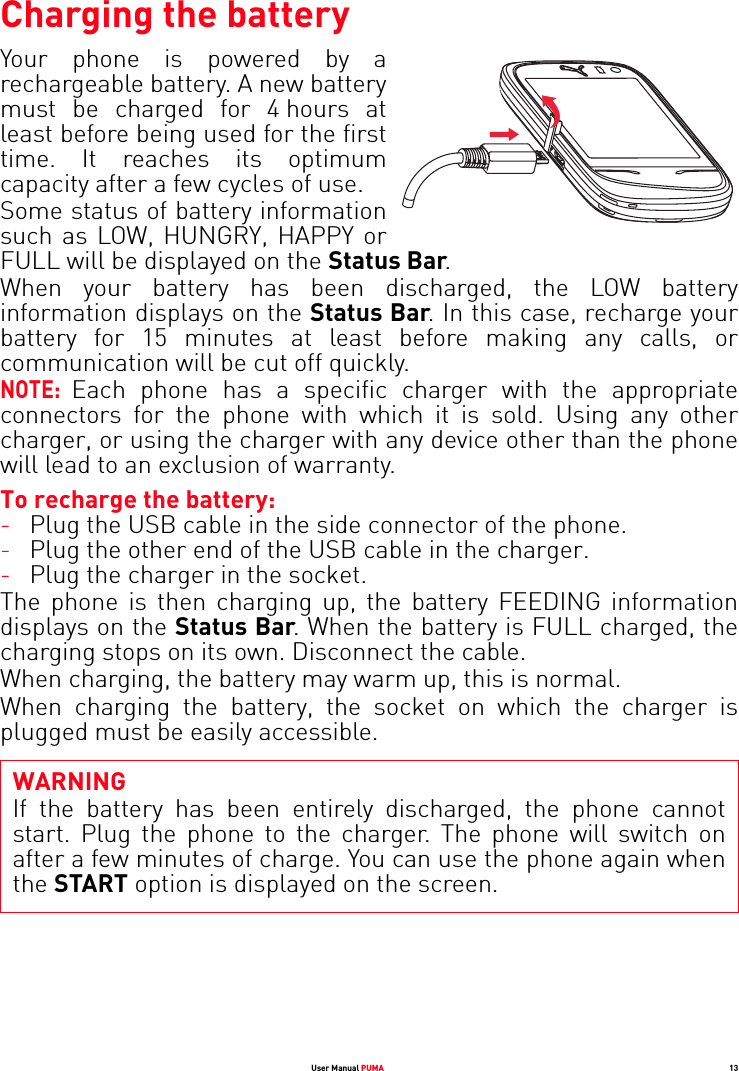 User Manual PUMA 13Charging the batteryYour phone is powered by a rechargeable battery. A new battery must be charged for 4 hours at least before being used for the first time. It reaches its optimum capacity after a few cycles of use. Some status of battery information such as LOW, HUNGRY, HAPPY or FULL will be displayed on the Status Bar.When your battery has been discharged, the LOW battery information displays on the Status Bar. In this case, recharge your battery for 15 minutes at least before making any calls, or communication will be cut off quickly.NOTE: Each phone has a specific charger with the appropriate connectors for the phone with which it is sold. Using any other charger, or using the charger with any device other than the phone will lead to an exclusion of warranty.To recharge the battery:-Plug the USB cable in the side connector of the phone.-Plug the other end of the USB cable in the charger.-Plug the charger in the socket. The phone is then charging up, the battery FEEDING information displays on the Status Bar. When the battery is FULL charged, the charging stops on its own. Disconnect the cable.When charging, the battery may warm up, this is normal.When charging the battery, the socket on which the charger is plugged must be easily accessible.WARNINGIf the battery has been entirely discharged, the phone cannot start. Plug the phone to the charger. The phone will switch on after a few minutes of charge. You can use the phone again when the START option is displayed on the screen.