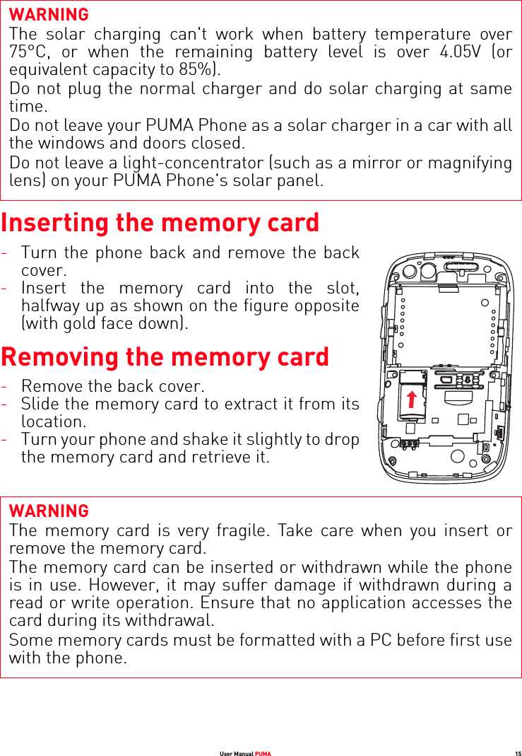 WARNINGThe solar charging can&apos;t work when battery temperature over 75°C, or when the remaining battery level is over 4.05V (or equivalent capacity to 85%). Do not plug the normal charger and do solar charging at same time. Do not leave your PUMA Phone as a solar charger in a car with all the windows and doors closed. Do not leave a light-concentrator (such as a mirror or magnifying lens) on your PUMA Phone&apos;s solar panel.User Manual PUMA 15Inserting the memory card-Turn the phone back and remove the back cover.-Insert the memory card into the slot, halfway up as shown on the figure opposite (with gold face down).Removing the memory cardWARNINGThe memory card is very fragile. Take care when you insert or remove the memory card.The memory card can be inserted or withdrawn while the phone is in use. However, it may suffer damage if withdrawn during a read or write operation. Ensure that no application accesses the card during its withdrawal.Some memory cards must be formatted with a PC before first use with the phone.-Remove the back cover.-Slide the memory card to extract it from its location. -Turn your phone and shake it slightly to drop the memory card and retrieve it.