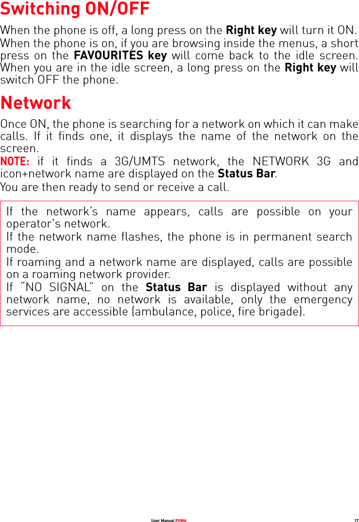 User Manual PUMA 17Switching ON/OFFWhen the phone is off, a long press on the Right key will turn it ON.When the phone is on, if you are browsing inside the menus, a short press on the FAVOURITES key will come back to the idle screen. When you are in the idle screen, a long press on the Right key will switch OFF the phone.NetworkOnce ON, the phone is searching for a network on which it can make calls. If it finds one, it displays the name of the network on the screen. NOTE: if it finds a 3G/UMTS network, the NETWORK 3G and icon+network name are displayed on the Status Bar. You are then ready to send or receive a call.If the network’s name appears, calls are possible on your operator&apos;s network.If the network name flashes, the phone is in permanent search mode.If roaming and a network name are displayed, calls are possible on a roaming network provider. If “NO SIGNAL” on the Status Bar is displayed without any network name, no network is available, only the emergency services are accessible (ambulance, police, fire brigade).