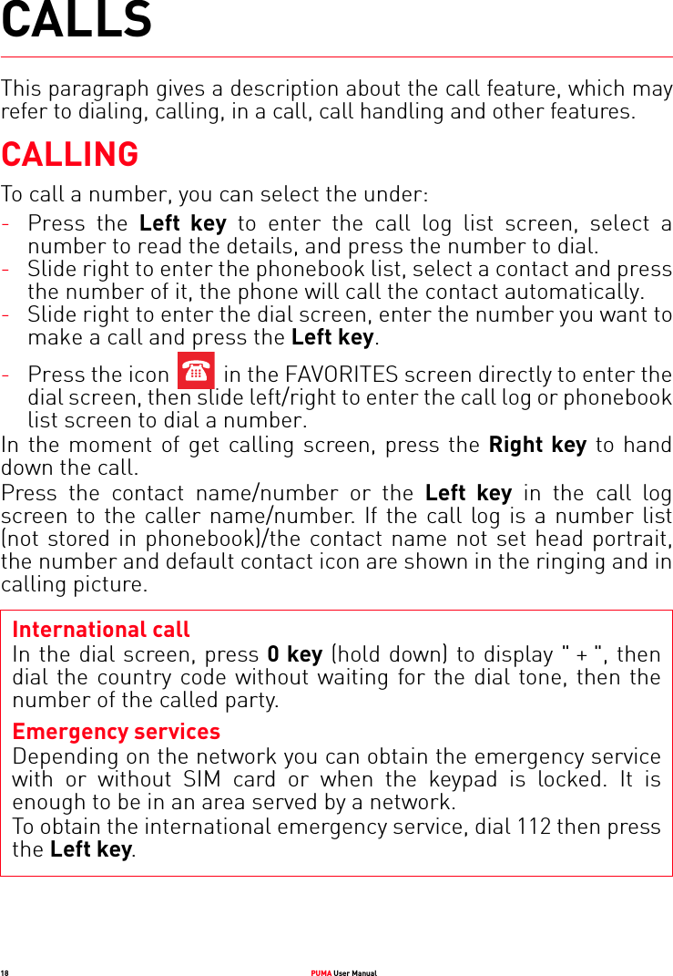 18 PUMA User ManualCALLSThis paragraph gives a description about the call feature, which may refer to dialing, calling, in a call, call handling and other features.CALLINGTo call a number, you can select the under:-Press the Left key to enter the call log list screen, select a number to read the details, and press the number to dial.-Slide right to enter the phonebook list, select a contact and press the number of it, the phone will call the contact automatically.-Slide right to enter the dial screen, enter the number you want to make a call and press the Left key.-Press the icon   in the FAVORITES screen directly to enter the dial screen, then slide left/right to enter the call log or phonebook list screen to dial a number.In the moment of get calling screen, press the Right key to hand down the call.Press the contact name/number or the Left key in the call log screen to the caller name/number. If the call log is a number list (not stored in phonebook)/the contact name not set head portrait, the number and default contact icon are shown in the ringing and in calling picture.International callIn the dial screen, press 0 key (hold down) to display &quot; + &quot;, then dial the country code without waiting for the dial tone, then the number of the called party.Emergency servicesDepending on the network you can obtain the emergency service with or without SIM card or when the keypad is locked. It is enough to be in an area served by a network.To obtain the international emergency service, dial 112 then press the Left key. 