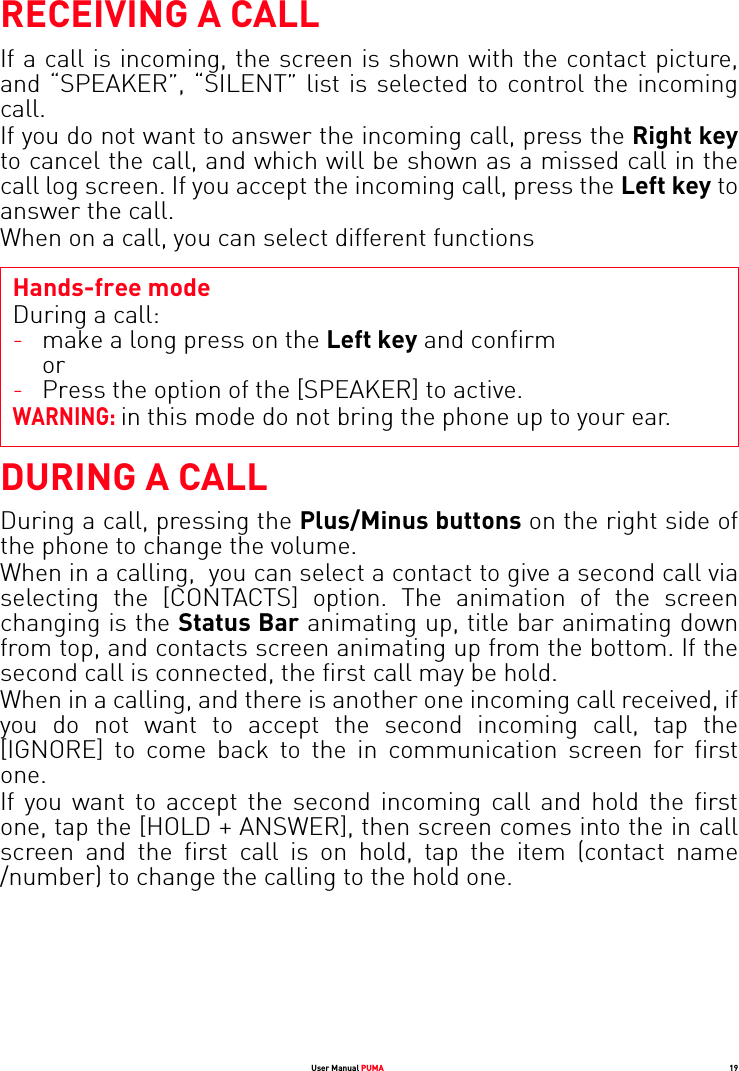 User Manual PUMA 19RECEIVING A CALLIf a call is incoming, the screen is shown with the contact picture, and “SPEAKER”, “SILENT” list is selected to control the incoming call. If you do not want to answer the incoming call, press the Right keyto cancel the call, and which will be shown as a missed call in the call log screen. If you accept the incoming call, press the Left key to answer the call.When on a call, you can select different functionsHands-free modeDuring a call:WARNING: in this mode do not bring the phone up to your ear.DURING A CALLDuring a call, pressing the Plus/Minus buttons on the right side of the phone to change the volume.When in a calling,  you can select a contact to give a second call via selecting the [CONTACTS] option. The animation of the screen changing is the Status Bar animating up, title bar animating down from top, and contacts screen animating up from the bottom. If the second call is connected, the first call may be hold. When in a calling, and there is another one incoming call received, if you do not want to accept the second incoming call, tap the [IGNORE] to come back to the in communication screen for first one. If you want to accept the second incoming call and hold the first one, tap the [HOLD + ANSWER], then screen comes into the in call screen and the first call is on hold, tap the item (contact name /number) to change the calling to the hold one. -make a long press on the Left key and confirm or-Press the option of the [SPEAKER] to active.