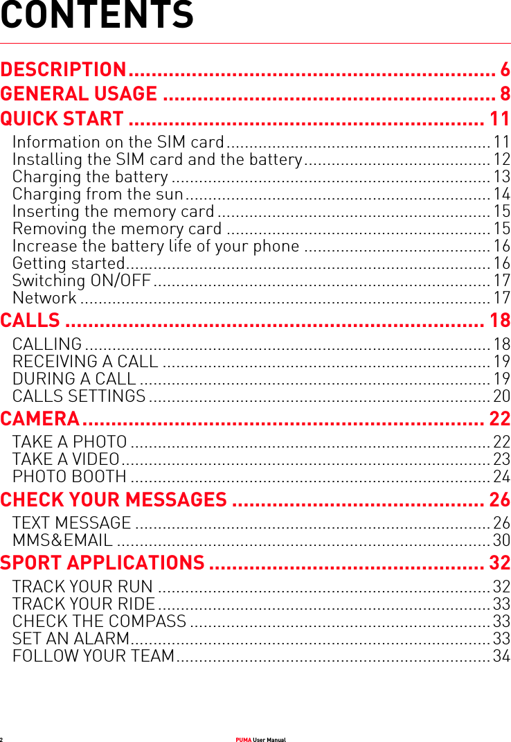 2PUMA User ManualCONTENTSDESCRIPTION................................................................ 6GENERAL USAGE .......................................................... 8QUICK START .............................................................. 11Information on the SIM card..........................................................11Installing the SIM card and the battery.........................................12Charging the battery ......................................................................13Charging from the sun...................................................................14Inserting the memory card ............................................................15Removing the memory card ..........................................................15Increase the battery life of your phone .........................................16Getting started................................................................................16Switching ON/OFF..........................................................................17Network ..........................................................................................17CALLS ......................................................................... 18CALLING .........................................................................................18RECEIVING A CALL ........................................................................19DURING A CALL .............................................................................19CALLS SETTINGS ...........................................................................20CAMERA...................................................................... 22TAKE A PHOTO ...............................................................................22TAKE A VIDEO.................................................................................23PHOTO BOOTH ...............................................................................24CHECK YOUR MESSAGES ............................................ 26TEXT MESSAGE ..............................................................................26MMS&amp;EMAIL ..................................................................................30SPORT APPLICATIONS ................................................ 32TRACK YOUR RUN .........................................................................32TRACK YOUR RIDE.........................................................................33CHECK THE COMPASS ..................................................................33SET AN ALARM...............................................................................33FOLLOW YOUR TEAM.....................................................................34
