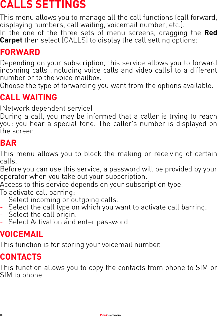 20 PUMA User ManualCALLS SETTINGSThis menu allows you to manage all the call functions (call forward, displaying numbers, call waiting, voicemail number, etc.).In the one of the three sets of menu screens, dragging the Red Carpet then select [CALLS] to display the call setting options:FORWARDDepending on your subscription, this service allows you to forward incoming calls (including voice calls and video calls) to a different number or to the voice mailbox.Choose the type of forwarding you want from the options available.CALL WAITING(Network dependent service) During a call, you may be informed that a caller is trying to reach you: you hear a special tone. The caller&apos;s number is displayed on the screen.BARThis menu allows you to block the making or receiving of certain calls.Before you can use this service, a password will be provided by your operator when you take out your subscription.Access to this service depends on your subscription type.To activate call barring:-Select incoming or outgoing calls.-Select the call type on which you want to activate call barring.-Select the call origin.-Select Activation and enter password.VOICEMAILThis function is for storing your voicemail number.CONTACTSThis function allows you to copy the contacts from phone to SIM or SIM to phone.