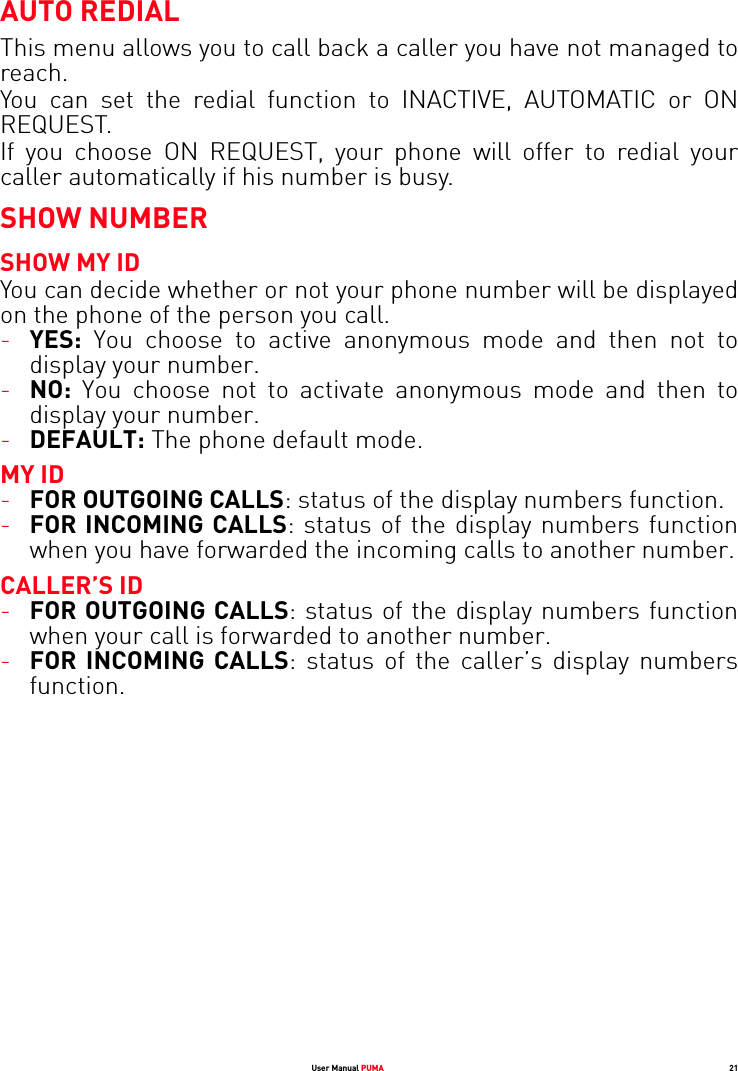 User Manual PUMA 21AUTO REDIALThis menu allows you to call back a caller you have not managed to reach.You can set the redial function to INACTIVE, AUTOMATIC or ON REQUEST.If you choose ON REQUEST, your phone will offer to redial your caller automatically if his number is busy.SHOW NUMBERSHOW MY IDYou can decide whether or not your phone number will be displayed on the phone of the person you call.-YES: You choose to active anonymous mode and then not to display your number.-NO: You choose not to activate anonymous mode and then to display your number.-DEFAULT: The phone default mode.MY ID-FOR OUTGOING CALLS: status of the display numbers function. -FOR INCOMING CALLS: status of the display numbers function when you have forwarded the incoming calls to another number.CALLER’S ID-FOR OUTGOING CALLS: status of the display numbers function when your call is forwarded to another number.-FOR INCOMING CALLS: status of the caller’s display numbers function.