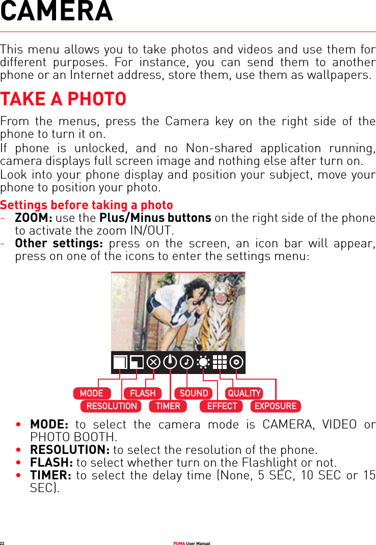 22 PUMA User ManualCAMERAThis menu allows you to take photos and videos and use them for different purposes. For instance, you can send them to another phone or an Internet address, store them, use them as wallpapers.TAKE A PHOTOFrom the menus, press the Camera key on the right side of the phone to turn it on.If phone is unlocked, and no Non-shared application running, camera displays full screen image and nothing else after turn on.Look into your phone display and position your subject, move your phone to position your photo.Settings before taking a photo-ZOOM: use the Plus/Minus buttons on the right side of the phone to activate the zoom IN/OUT.-Other settings: press on the screen, an icon bar will appear, press on one of the icons to enter the settings menu:•MODE: to select the camera mode is CAMERA, VIDEO or PHOTO BOOTH.•RESOLUTION: to select the resolution of the phone.•FLASH: to select whether turn on the Flashlight or not.•TIMER: to select the delay time (None, 5 SEC, 10 SEC or 15 SEC).MODEMODEFLASHFLASHSOUNDSOUNDEFFECTEFFECTRESOLUTIONRESOLUTIONTIMERTIMERQUALITYQUALITYEXPOSUREEXPOSURE