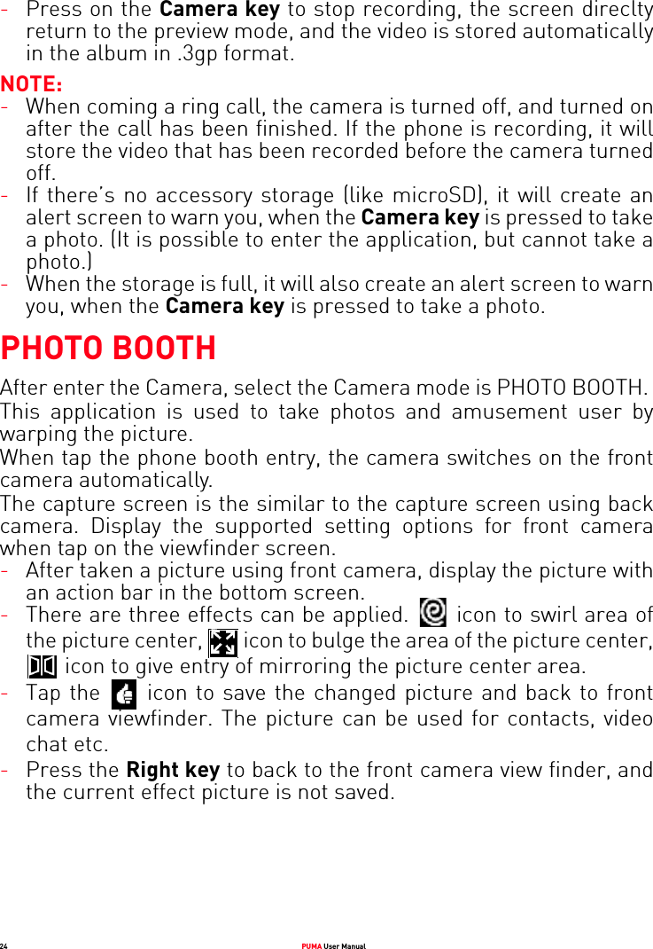 24 PUMA User Manual-Press on the Camera key to stop recording, the screen direclty return to the preview mode, and the video is stored automatically in the album in .3gp format.NOTE:-When coming a ring call, the camera is turned off, and turned on after the call has been finished. If the phone is recording, it will store the video that has been recorded before the camera turned off.-If there’s no accessory storage (like microSD), it will create an alert screen to warn you, when the Camera key is pressed to take a photo. (It is possible to enter the application, but cannot take a photo.)-When the storage is full, it will also create an alert screen to warn you, when the Camera key is pressed to take a photo.PHOTO BOOTHAfter enter the Camera, select the Camera mode is PHOTO BOOTH. This application is used to take photos and amusement user by warping the picture.When tap the phone booth entry, the camera switches on the front camera automatically.The capture screen is the similar to the capture screen using back camera. Display the supported setting options for front camera when tap on the viewfinder screen. -After taken a picture using front camera, display the picture with an action bar in the bottom screen. -There are three effects can be applied.  icon to swirl area of the picture center,   icon to bulge the area of the picture center,  icon to give entry of mirroring the picture center area.-Tap the   icon to save the changed picture and back to front camera viewfinder. The picture can be used for contacts, video chat etc.-Press the Right key to back to the front camera view finder, and the current effect picture is not saved.