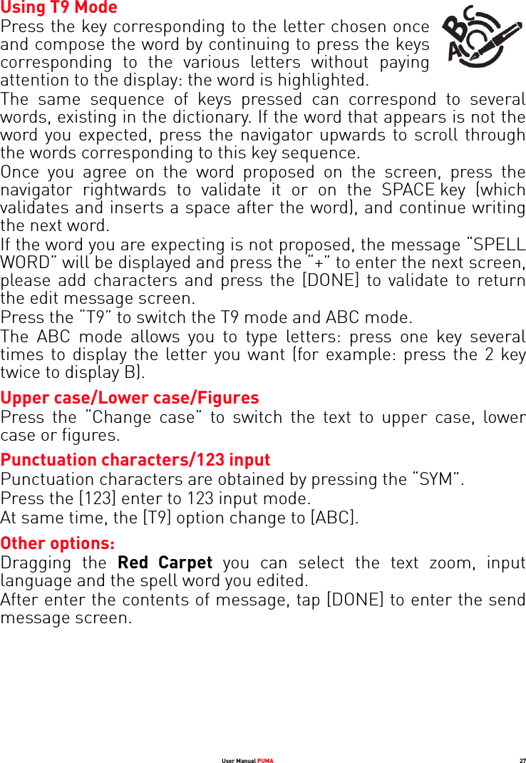 User Manual PUMA 27Using T9 Mode Press the key corresponding to the letter chosen once and compose the word by continuing to press the keys corresponding to the various letters without paying attention to the display: the word is highlighted.The same sequence of keys pressed can correspond to several words, existing in the dictionary. If the word that appears is not the word you expected, press the navigator upwards to scroll through the words corresponding to this key sequence.Once you agree on the word proposed on the screen, press the navigator rightwards to validate it or on the SPACE key (which validates and inserts a space after the word), and continue writing the next word.If the word you are expecting is not proposed, the message “SPELL WORD” will be displayed and press the “+” to enter the next screen, please add characters and press the [DONE] to validate to return the edit message screen.Press the “T9” to switch the T9 mode and ABC mode.The ABC mode allows you to type letters: press one key several times to display the letter you want (for example: press the 2 key twice to display B).Upper case/Lower case/FiguresPress the “Change case” to switch the text to upper case, lower case or figures.Punctuation characters/123 inputPunctuation characters are obtained by pressing the “SYM”. Press the [123] enter to 123 input mode. At same time, the [T9] option change to [ABC].Other options:Dragging the Red Carpet you can select the text zoom, input language and the spell word you edited.After enter the contents of message, tap [DONE] to enter the send message screen.