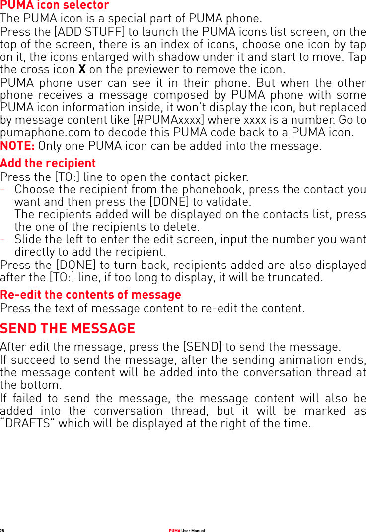 28 PUMA User ManualPUMA icon selectorThe PUMA icon is a special part of PUMA phone.Press the [ADD STUFF] to launch the PUMA icons list screen, on the top of the screen, there is an index of icons, choose one icon by tap on it, the icons enlarged with shadow under it and start to move. Tap the cross icon X on the previewer to remove the icon. PUMA phone user can see it in their phone. But when the other phone receives a message composed by PUMA phone with some PUMA icon information inside, it won’t display the icon, but replaced by message content like [#PUMAxxxx] where xxxx is a number. Go to pumaphone.com to decode this PUMA code back to a PUMA icon.NOTE: Only one PUMA icon can be added into the message.Add the recipientPress the [TO:] line to open the contact picker. -Choose the recipient from the phonebook, press the contact you want and then press the [DONE] to validate.  The recipients added will be displayed on the contacts list, press the one of the recipients to delete.-Slide the left to enter the edit screen, input the number you want directly to add the recipient.Press the [DONE] to turn back, recipients added are also displayed after the [TO:] line, if too long to display, it will be truncated.Re-edit the contents of messagePress the text of message content to re-edit the content.SEND THE MESSAGEAfter edit the message, press the [SEND] to send the message.If succeed to send the message, after the sending animation ends, the message content will be added into the conversation thread at the bottom.If failed to send the message, the message content will also be added into the conversation thread, but it will be marked as “DRAFTS” which will be displayed at the right of the time.