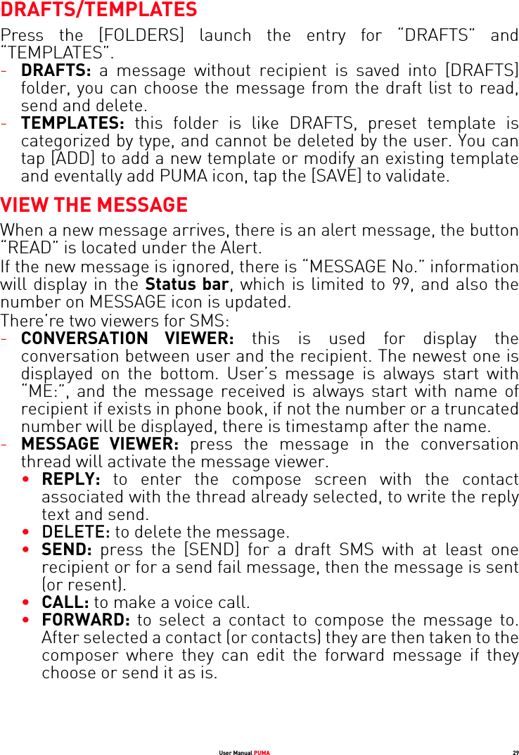 User Manual PUMA 29DRAFTS/TEMPLATESPress the [FOLDERS] launch the entry for “DRAFTS” and “TEMPLATES”.-DRAFTS: a message without recipient is saved into [DRAFTS] folder, you can choose the message from the draft list to read, send and delete.-TEMPLATES: this folder is like DRAFTS, preset template is categorized by type, and cannot be deleted by the user. You can tap [ADD] to add a new template or modify an existing template and eventally add PUMA icon, tap the [SAVE] to validate.VIEW THE MESSAGEWhen a new message arrives, there is an alert message, the button “READ” is located under the Alert. If the new message is ignored, there is “MESSAGE No.” information will display in the Status bar, which is limited to 99, and also the number on MESSAGE icon is updated.There’re two viewers for SMS:-CONVERSATION VIEWER: this is used for display the conversation between user and the recipient. The newest one is displayed on the bottom. User’s message is always start with “ME:”, and the message received is always start with name of recipient if exists in phone book, if not the number or a truncated number will be displayed, there is timestamp after the name.-MESSAGE VIEWER: press the message in the conversation thread will activate the message viewer.•REPLY: to enter the compose screen with the contact associated with the thread already selected, to write the reply text and send.•DELETE: to delete the message.•SEND: press the [SEND] for a draft SMS with at least one recipient or for a send fail message, then the message is sent (or resent).•CALL: to make a voice call.•FORWARD: to select a contact to compose the message to. After selected a contact (or contacts) they are then taken to the composer where they can edit the forward message if they choose or send it as is.