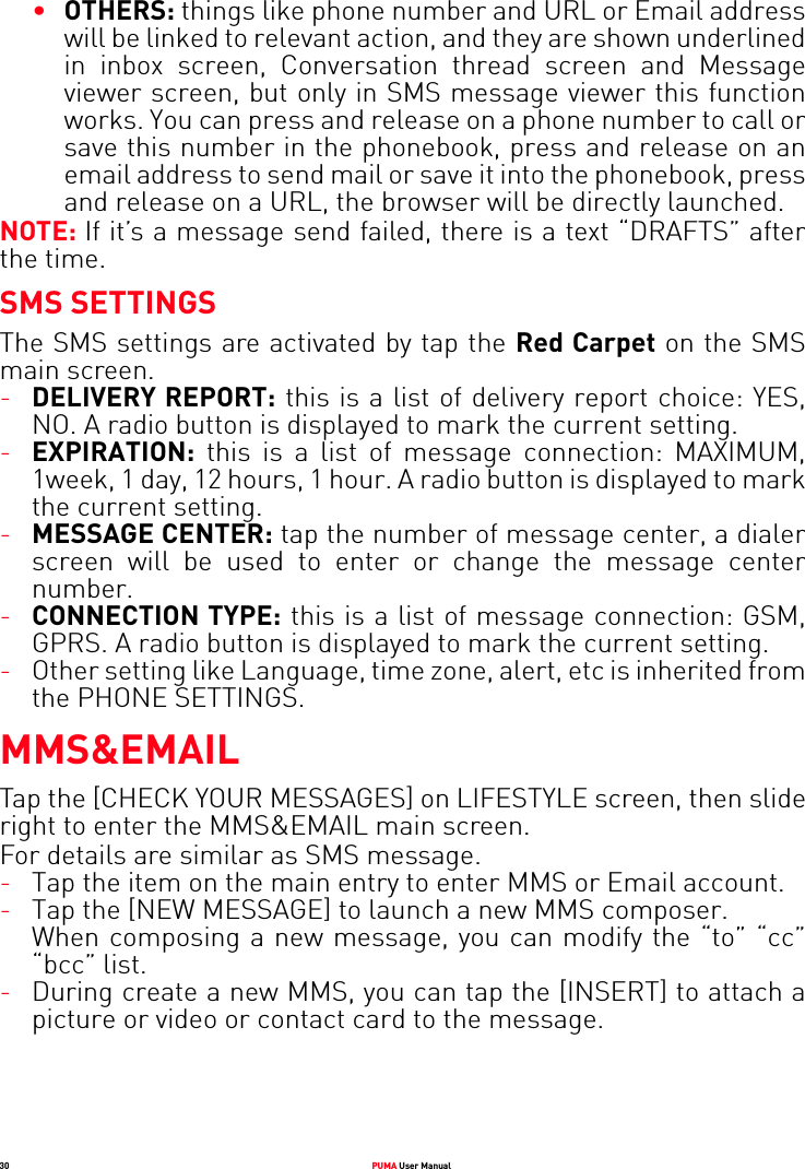 30 PUMA User Manual•OTHERS: things like phone number and URL or Email address will be linked to relevant action, and they are shown underlined in inbox screen, Conversation thread screen and Message viewer screen, but only in SMS message viewer this function works. You can press and release on a phone number to call or save this number in the phonebook, press and release on an email address to send mail or save it into the phonebook, press and release on a URL, the browser will be directly launched.NOTE: If it’s a message send failed, there is a text “DRAFTS” after the time.SMS SETTINGSThe SMS settings are activated by tap the Red Carpet on the SMS main screen.-DELIVERY REPORT: this is a list of delivery report choice: YES, NO. A radio button is displayed to mark the current setting.-EXPIRATION: this is a list of message connection: MAXIMUM, 1week, 1 day, 12 hours, 1 hour. A radio button is displayed to mark the current setting.-MESSAGE CENTER: tap the number of message center, a dialer screen will be used to enter or change the message center number.-CONNECTION TYPE: this is a list of message connection: GSM, GPRS. A radio button is displayed to mark the current setting.-Other setting like Language, time zone, alert, etc is inherited from the PHONE SETTINGS.MMS&amp;EMAILTap the [CHECK YOUR MESSAGES] on LIFESTYLE screen, then slide right to enter the MMS&amp;EMAIL main screen.For details are similar as SMS message.-Tap the item on the main entry to enter MMS or Email account.-Tap the [NEW MESSAGE] to launch a new MMS composer. When composing a new message, you can modify the “to” “cc” “bcc” list.-During create a new MMS, you can tap the [INSERT] to attach a picture or video or contact card to the message.