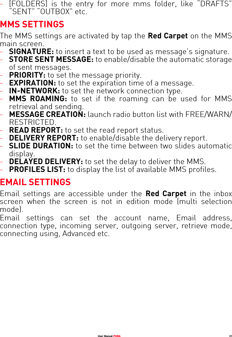 User Manual PUMA 31-[FOLDERS] is the entry for more mms folder, like “DRAFTS” “SENT” “OUTBOX” etc.MMS SETTINGSThe MMS settings are activated by tap the Red Carpet on the MMS main screen.-SIGNATURE: to insert a text to be used as message’s signature.-STORE SENT MESSAGE: to enable/disable the automatic storage of sent messages.-PRIORITY: to set the message priority.-EXPIRATION: to set the expiration time of a message.-IN-NETWORK: to set the network connection type.-MMS ROAMING: to set if the roaming can be used for MMS retrieval and sending.-MESSAGE CREATION: launch radio button list with FREE/WARN/ RESTRICTED.-READ REPORT: to set the read report status.-DELIVERY REPORT: to enable/disable the delivery report.-SLIDE DURATION: to set the time between two slides automatic display.-DELAYED DELIVERY: to set the delay to deliver the MMS.-PROFILES LIST: to display the list of available MMS profiles.EMAIL SETTINGSEmail settings are accessible under the Red Carpet in the inbox screen when the screen is not in edition mode (multi selection mode).Email settings can set the account name, Email address, connection type, incoming server, outgoing server, retrieve mode, connecting using, Advanced etc.