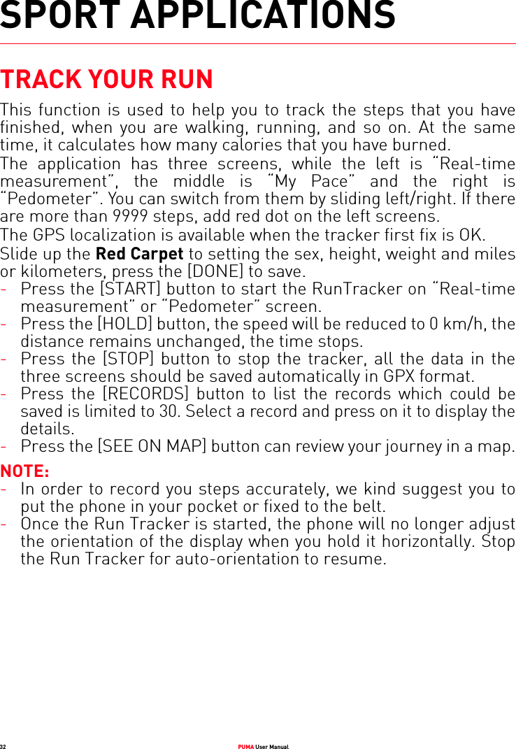 32 PUMA User ManualSPORT APPLICATIONSTRACK YOUR RUNThis function is used to help you to track the steps that you have finished, when you are walking, running, and so on. At the same time, it calculates how many calories that you have burned.The application has three screens, while the left is “Real-time measurement”, the middle is “My Pace” and the right is “Pedometer”. You can switch from them by sliding left/right. If there are more than 9999 steps, add red dot on the left screens.The GPS localization is available when the tracker first fix is OK. Slide up the Red Carpet to setting the sex, height, weight and miles or kilometers, press the [DONE] to save.-Press the [START] button to start the RunTracker on “Real-time measurement” or “Pedometer” screen.-Press the [HOLD] button, the speed will be reduced to 0 km/h, the distance remains unchanged, the time stops.-Press the [STOP] button to stop the tracker, all the data in the three screens should be saved automatically in GPX format.-Press the [RECORDS] button to list the records which could be saved is limited to 30. Select a record and press on it to display the details.-Press the [SEE ON MAP] button can review your journey in a map.NOTE: -In order to record you steps accurately, we kind suggest you to put the phone in your pocket or fixed to the belt.-Once the Run Tracker is started, the phone will no longer adjust the orientation of the display when you hold it horizontally. Stop the Run Tracker for auto-orientation to resume.