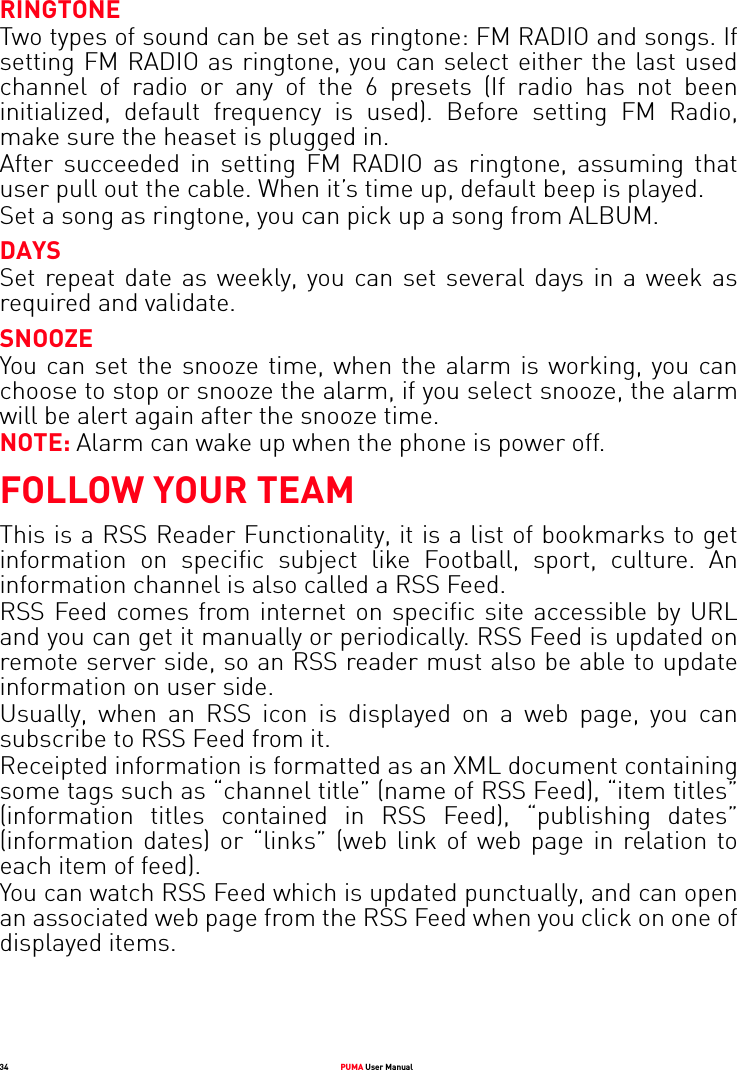 34 PUMA User ManualRINGTONETwo types of sound can be set as ringtone: FM RADIO and songs. If setting FM RADIO as ringtone, you can select either the last used channel of radio or any of the 6 presets (If radio has not been initialized, default frequency is used). Before setting FM Radio, make sure the heaset is plugged in.After succeeded in setting FM RADIO as ringtone, assuming that user pull out the cable. When it’s time up, default beep is played.Set a song as ringtone, you can pick up a song from ALBUM.DAYSSet repeat date as weekly, you can set several days in a week as required and validate.SNOOZEYou can set the snooze time, when the alarm is working, you can choose to stop or snooze the alarm, if you select snooze, the alarm will be alert again after the snooze time.NOTE: Alarm can wake up when the phone is power off.FOLLOW YOUR TEAMThis is a RSS Reader Functionality, it is a list of bookmarks to get information on specific subject like Football, sport, culture. An information channel is also called a RSS Feed.RSS Feed comes from internet on specific site accessible by URL and you can get it manually or periodically. RSS Feed is updated on remote server side, so an RSS reader must also be able to update information on user side.Usually, when an RSS icon is displayed on a web page, you can subscribe to RSS Feed from it.Receipted information is formatted as an XML document containing some tags such as “channel title” (name of RSS Feed), “item titles” (information titles contained in RSS Feed), “publishing dates” (information dates) or “links” (web link of web page in relation to each item of feed).You can watch RSS Feed which is updated punctually, and can open an associated web page from the RSS Feed when you click on one of displayed items.