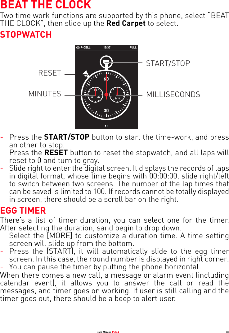 User Manual PUMA 35BEAT THE CLOCKTwo time work functions are supported by this phone, select “BEAT THE CLOCK”, then slide up the Red Carpet to select.STOPWATCH-Press the START/STOP button to start the time-work, and press an other to stop.-Press the RESET button to reset the stopwatch, and all laps will reset to 0 and turn to gray.-Slide right to enter the digital screen. It displays the records of laps in digital format, whose time begins with 00:00:00, slide right/left to switch between two screens. The number of the lap times that can be saved is limited to 100. If records cannot be totally displayed in screen, there should be a scroll bar on the right.EGG TIMERThere’s a list of timer duration, you can select one for the timer. After selecting the duration, sand begin to drop down.-Select the [MORE] to customize a duration time. A time setting screen will slide up from the bottom.-Press the [START], it will automatically slide to the egg timer screen. In this case, the round number is displayed in right corner.-You can pause the timer by putting the phone horizontal.When there comes a new call, a message or alarm event (including calendar event), it allows you to answer the call or read the messages, and timer goes on working. If user is still calling and the timer goes out, there should be a beep to alert user. 15:37P-CELL FULL6030206040START/STOPMILLISECONDSRESETMINUTES