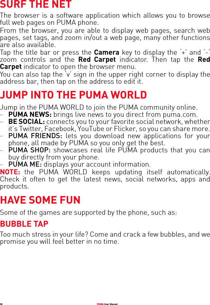 38 PUMA User ManualSURF THE NETThe browser is a software application which allows you to browse full web pages on PUMA phone.From the browser, you are able to display web pages, search web pages, set tags, and zoom in/out a web page, many other functions are also available.Tap the title bar or press the Camera key to display the ‘+’ and ‘-‘ zoom controls and the Red Carpet indicator. Then tap the Red Carpet indicator to open the browser menu. You can also tap the ‘v’ sign in the upper right corner to display the address bar, then tap on the address to edit it.JUMP INTO THE PUMA WORLDJump in the PUMA WORLD to join the PUMA community online.-PUMA NEWS: brings live news to you direct from puma.com.-BE SOCIAL: connects you to your favorite social network, whether it’s Twitter, Facebook, YouTube or Flicker, so you can share more.-PUMA FRIENDS: lets you download new applications for your phone, all made by PUMA so you only get the best.-PUMA SHOP: showcases real life PUMA products that you can buy directly from your phone.-PUMA ME: displays your account information.NOTE:  the PUMA WORLD keeps updating itself automatically. Check it often to get the latest news, social networks, apps and products.HAVE SOME FUNSome of the games are supported by the phone, such as: BUBBLE TAPToo much stress in your life? Come and crack a few bubbles, and we promise you will feel better in no time.