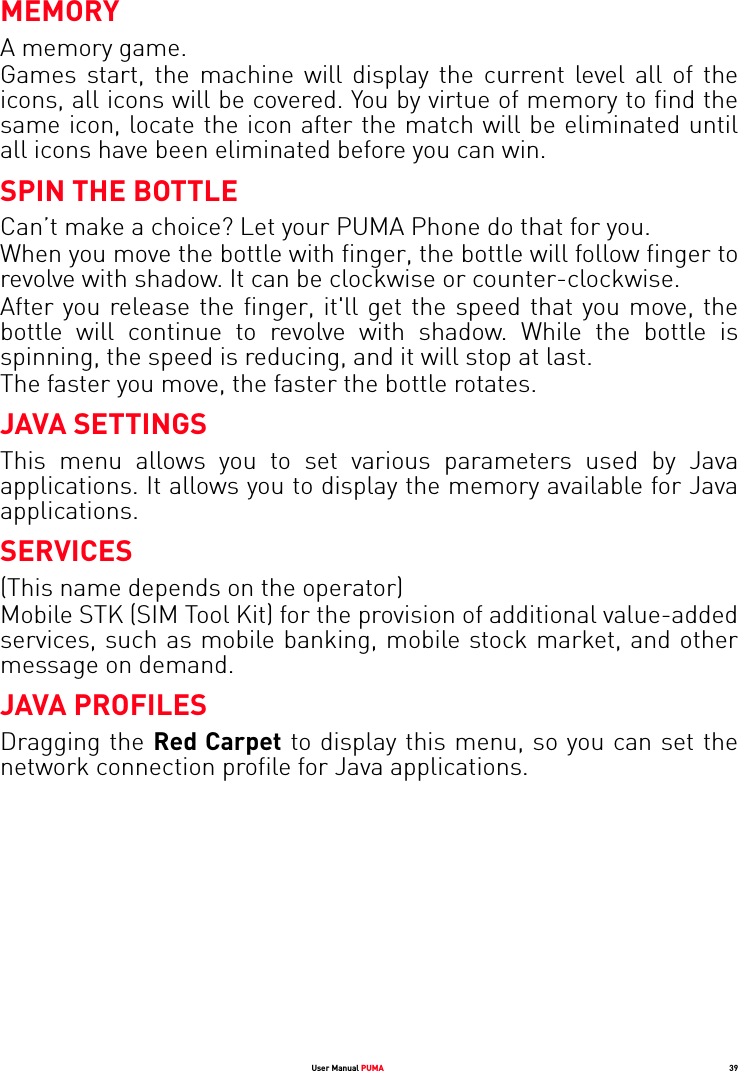 User Manual PUMA 39MEMORYA memory game. Games start, the machine will display the current level all of the icons, all icons will be covered. You by virtue of memory to find the same icon, locate the icon after the match will be eliminated until all icons have been eliminated before you can win.SPIN THE BOTTLECan’t make a choice? Let your PUMA Phone do that for you.When you move the bottle with finger, the bottle will follow finger to revolve with shadow. It can be clockwise or counter-clockwise. After you release the finger, it&apos;ll get the speed that you move, the bottle will continue to revolve with shadow. While the bottle is spinning, the speed is reducing, and it will stop at last. The faster you move, the faster the bottle rotates.JAVA SETTINGSThis menu allows you to set various parameters used by Java applications. It allows you to display the memory available for Java applications.SERVICES(This name depends on the operator)Mobile STK (SIM Tool Kit) for the provision of additional value-added services, such as mobile banking, mobile stock market, and other message on demand.JAVA PROFILESDragging the Red Carpet to display this menu, so you can set the network connection profile for Java applications.