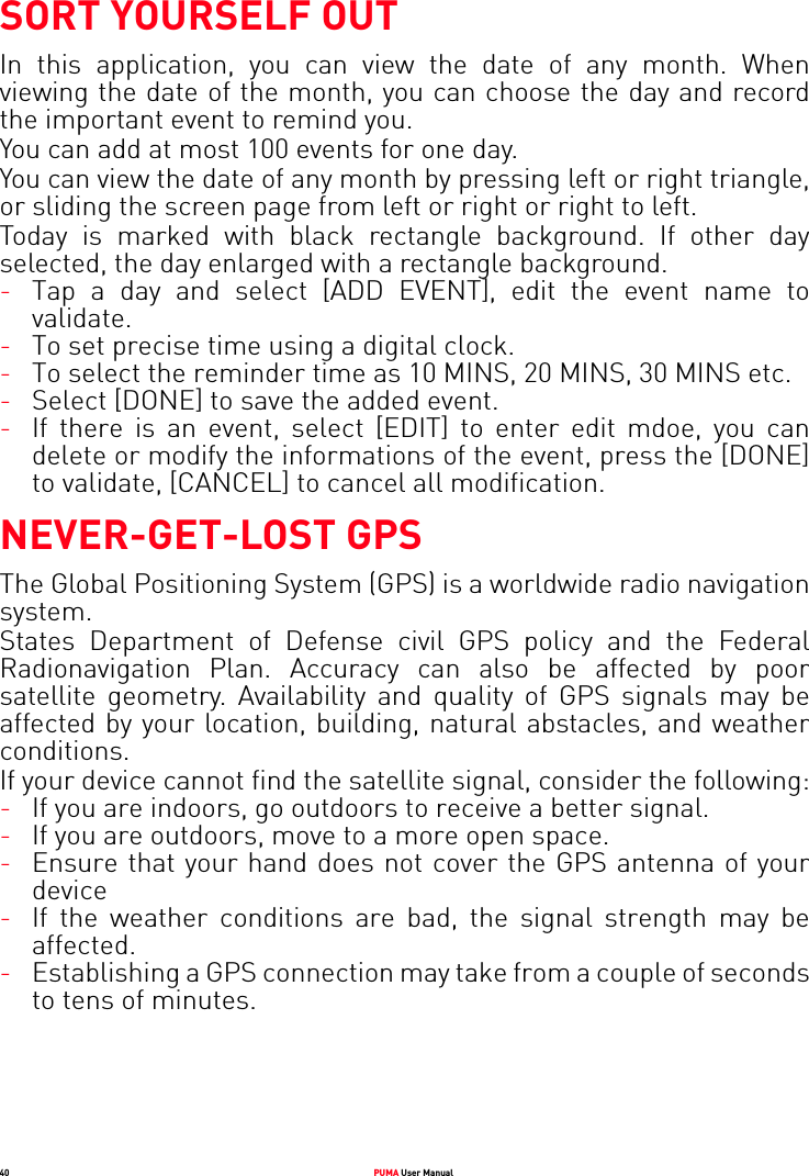 40 PUMA User ManualSORT YOURSELF OUTIn this application, you can view the date of any month. When viewing the date of the month, you can choose the day and record the important event to remind you. You can add at most 100 events for one day.  You can view the date of any month by pressing left or right triangle, or sliding the screen page from left or right or right to left.Today is marked with black rectangle background. If other day selected, the day enlarged with a rectangle background.-Tap a day and select [ADD EVENT], edit the event name to validate.-To set precise time using a digital clock.-To select the reminder time as 10 MINS, 20 MINS, 30 MINS etc.-Select [DONE] to save the added event.-If there is an event, select [EDIT] to enter edit mdoe, you can delete or modify the informations of the event, press the [DONE] to validate, [CANCEL] to cancel all modification.NEVER-GET-LOST GPSThe Global Positioning System (GPS) is a worldwide radio navigation system. States Department of Defense civil GPS policy and the Federal Radionavigation Plan. Accuracy can also be affected by poor satellite geometry. Availability and quality of GPS signals may be affected by your location, building, natural abstacles, and weather conditions.If your device cannot find the satellite signal, consider the following:-If you are indoors, go outdoors to receive a better signal.-If you are outdoors, move to a more open space.-Ensure that your hand does not cover the GPS antenna of your device-If the weather conditions are bad, the signal strength may be affected.-Establishing a GPS connection may take from a couple of seconds to tens of minutes.
