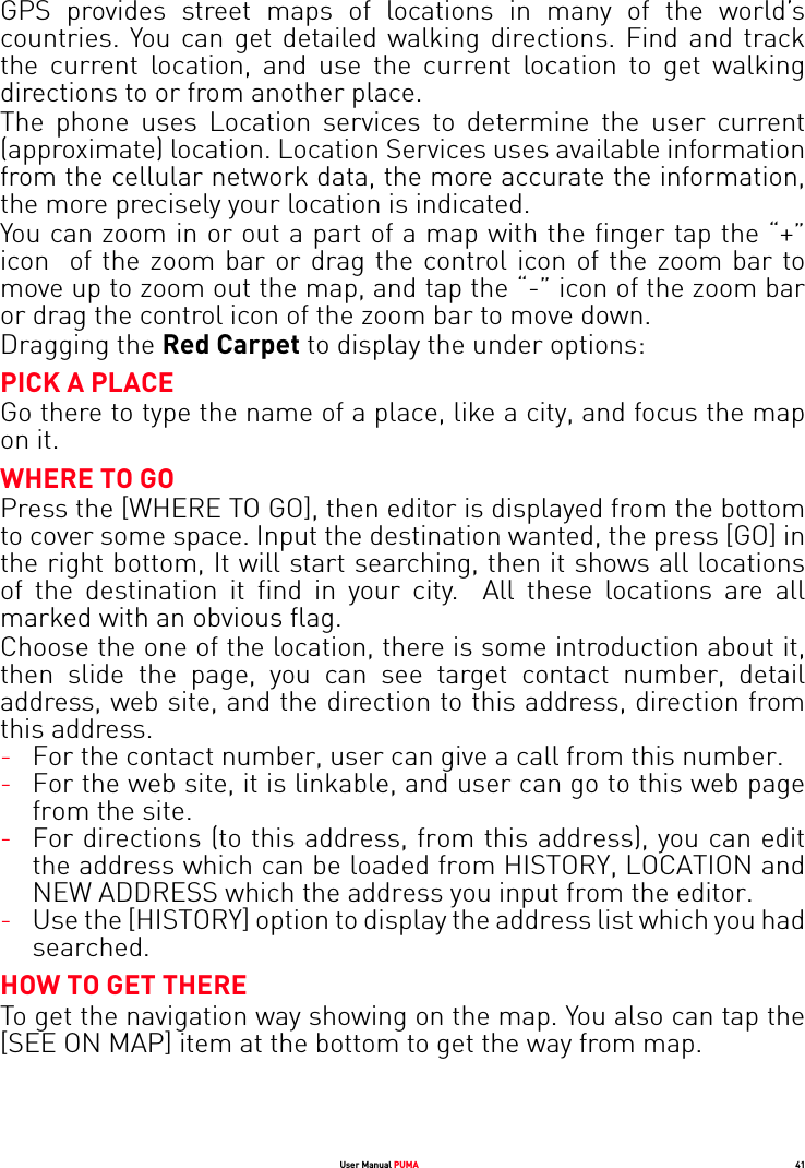 User Manual PUMA 41GPS provides street maps of locations in many of the world’s countries. You can get detailed walking directions. Find and track the current location, and use the current location to get walking directions to or from another place.The phone uses Location services to determine the user current (approximate) location. Location Services uses available information from the cellular network data, the more accurate the information, the more precisely your location is indicated.You can zoom in or out a part of a map with the finger tap the “+” icon  of the zoom bar or drag the control icon of the zoom bar to move up to zoom out the map, and tap the “-” icon of the zoom bar or drag the control icon of the zoom bar to move down.Dragging the Red Carpet to display the under options:PICK A PLACEGo there to type the name of a place, like a city, and focus the map on it.WHERE TO GOPress the [WHERE TO GO], then editor is displayed from the bottom to cover some space. Input the destination wanted, the press [GO] in the right bottom, It will start searching, then it shows all locations of the destination it find in your city.  All these locations are all marked with an obvious flag.Choose the one of the location, there is some introduction about it, then slide the page, you can see target contact number, detail address, web site, and the direction to this address, direction from this address.-For the contact number, user can give a call from this number.-For the web site, it is linkable, and user can go to this web page from the site.-For directions (to this address, from this address), you can edit the address which can be loaded from HISTORY, LOCATION and NEW ADDRESS which the address you input from the editor.-Use the [HISTORY] option to display the address list which you had searched.HOW TO GET THERETo get the navigation way showing on the map. You also can tap the [SEE ON MAP] item at the bottom to get the way from map.