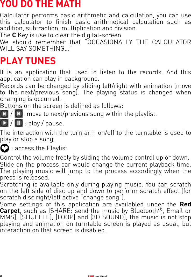 42 PUMA User ManualYOU DO THE MATHCalculator performs basic arithmetic and calculation, you can use this calculator to finish basic arithmetical calculation such as addition, subtraction, multiplication and division.The C Key is use to clear the digital-screen.We should remember that “OCCASIONALLY THE CALCULATOR WILL SAY SOMETHING…”PLAY TUNESIt is an application that used to listen to the records. And this application can play in background.Records can be changed by sliding left/right with animation (move to the next/previous song). The playing status is changed when changing is occurred.Buttons on the screen is defined as follows: /  : move to next/previous song within the playlist. /   : play / pause.The interaction with the turn arm on/off to the turntable is used to play or stop a song.  : access the Playlist.Control the volume freely by sliding the volume control up or down.Slide on the process bar would change the current playback time. The playing music will jump to the process accordingly when the press is released.Scratching is available only during playing music. You can scratch on the left side of disc up and down to perform scratch effect (for scratch disc right/left active “change song”).Some settings of this application are availabled under the Red Carpet, such as [SHARE: send the music by Bluetooth®, Email or MMS], [SHUFFLE], [LOOP] and [3D SOUND], the music is not stop playing and animation on turntable screen is played as usual, but interaction on that screen is disabled.