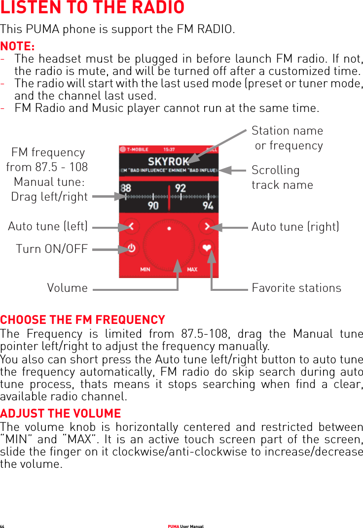 44 PUMA User ManualLISTEN TO THE RADIOThis PUMA phone is support the FM RADIO.NOTE:-The headset must be plugged in before launch FM radio. If not, the radio is mute, and will be turned off after a customized time.-The radio will start with the last used mode (preset or tuner mode, and the channel last used.-FM Radio and Music player cannot run at the same time.CHOOSE THE FM FREQUENCYThe Frequency is limited from 87.5-108, drag the Manual tune pointer left/right to adjust the frequency manually. You also can short press the Auto tune left/right button to auto tune the frequency automatically, FM radio do skip search during auto tune process, thats means it stops searching when find a clear, available radio channel.ADJUST THE VOLUMEThe volume knob is horizontally centered and restricted between “MIN” and “MAX”. It is an active touch screen part of the screen, slide the finger on it clockwise/anti-clockwise to increase/decrease the volume. FM frequency from 87.5 - 108Manual tune: Drag left/rightAuto tune (left)Turn ON/OFFVolumeStation name or frequencyScrollingtrack nameAuto tune (right)Favorite stations