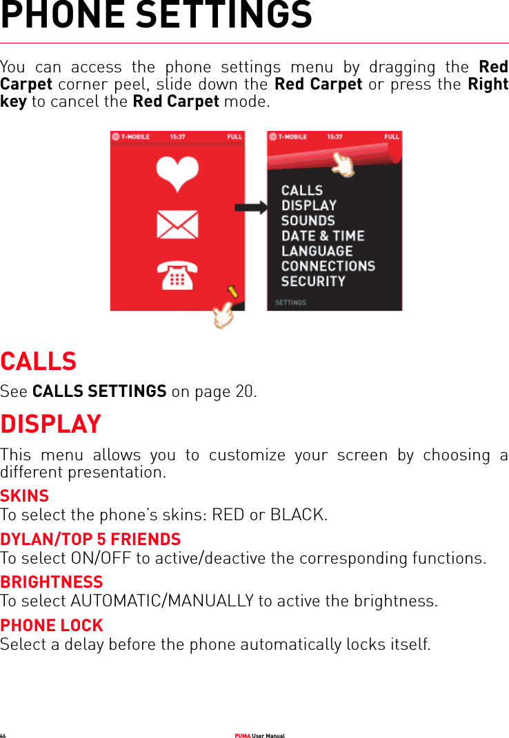 46 PUMA User ManualPHONE SETTINGSYou can access the phone settings menu by dragging the Red Carpet corner peel, slide down the Red Carpet or press the Right key to cancel the Red Carpet mode. CALLSSee CALLS SETTINGS on page 20.DISPLAYThis menu allows you to customize your screen by choosing a different presentation.SKINSTo select the phone’s skins: RED or BLACK.DYLAN/TOP 5 FRIENDSTo select ON/OFF to active/deactive the corresponding functions.BRIGHTNESSTo select AUTOMATIC/MANUALLY to active the brightness.PHONE LOCKSelect a delay before the phone automatically locks itself.