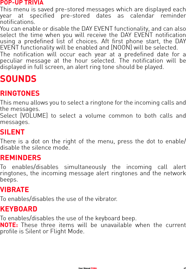 User Manual PUMA 47POP-UP TRIVIAThis menu is saved pre-stored messages which are displayed each year at specified pre-stored dates as calendar reminder notifications.You can enable or disable the DAY EVENT functionality, and can also select the time when you will receive the DAY EVENT notification using a predefined list of choices. Aft first phone start, the DAY EVENT functionality will be enabled and [NOON] will be selected.The notification will occur each year at a predefined date for a peculiar message at the hour selected. The notification will be displayed in full screen, an alert ring tone should be played.SOUNDSRINGTONESThis menu allows you to select a ringtone for the incoming calls and the messages.Select [VOLUME] to select a volume common to both calls and messages. SILENTThere is a dot on the right of the menu, press the dot to enable/ disable the silence mode.REMINDERSTo enables/disables simultaneously the incoming call alert ringtones, the incoming message alert ringtones and the network beeps.VIBRATETo enables/disables the use of the vibrator.KEYBOARDTo enables/disables the use of the keyboard beep. NOTE:  These three items will be unavailable when the current profile is Silent or Flight Mode. 