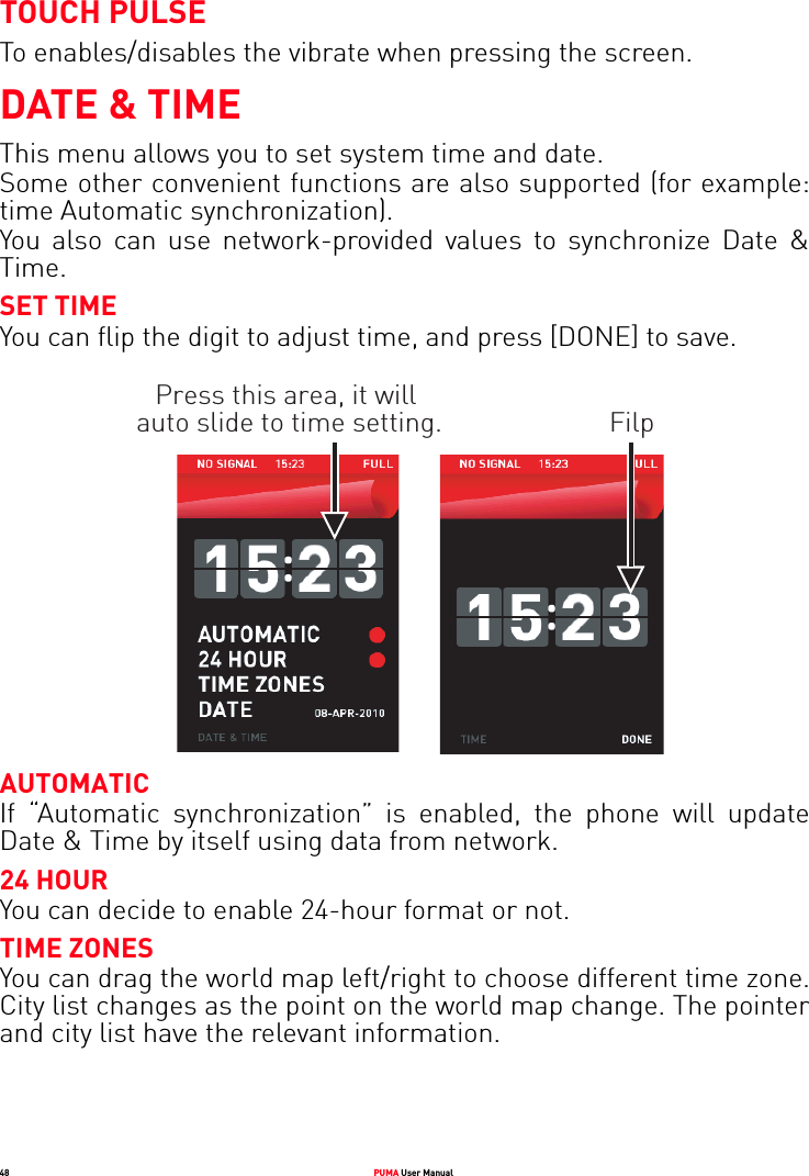 48 PUMA User ManualTOUCH PULSETo enables/disables the vibrate when pressing the screen.DATE &amp; TIMEThis menu allows you to set system time and date. Some other convenient functions are also supported (for example: time Automatic synchronization).You also can use network-provided values to synchronize Date &amp; Time.SET TIMEYou can flip the digit to adjust time, and press [DONE] to save.Press this area, it will auto slide to time setting. FilpAUTOMATICIf “Automatic synchronization” is enabled, the phone will update Date &amp; Time by itself using data from network.24 HOURYou can decide to enable 24-hour format or not. TIME ZONESYou can drag the world map left/right to choose different time zone. City list changes as the point on the world map change. The pointer and city list have the relevant information.