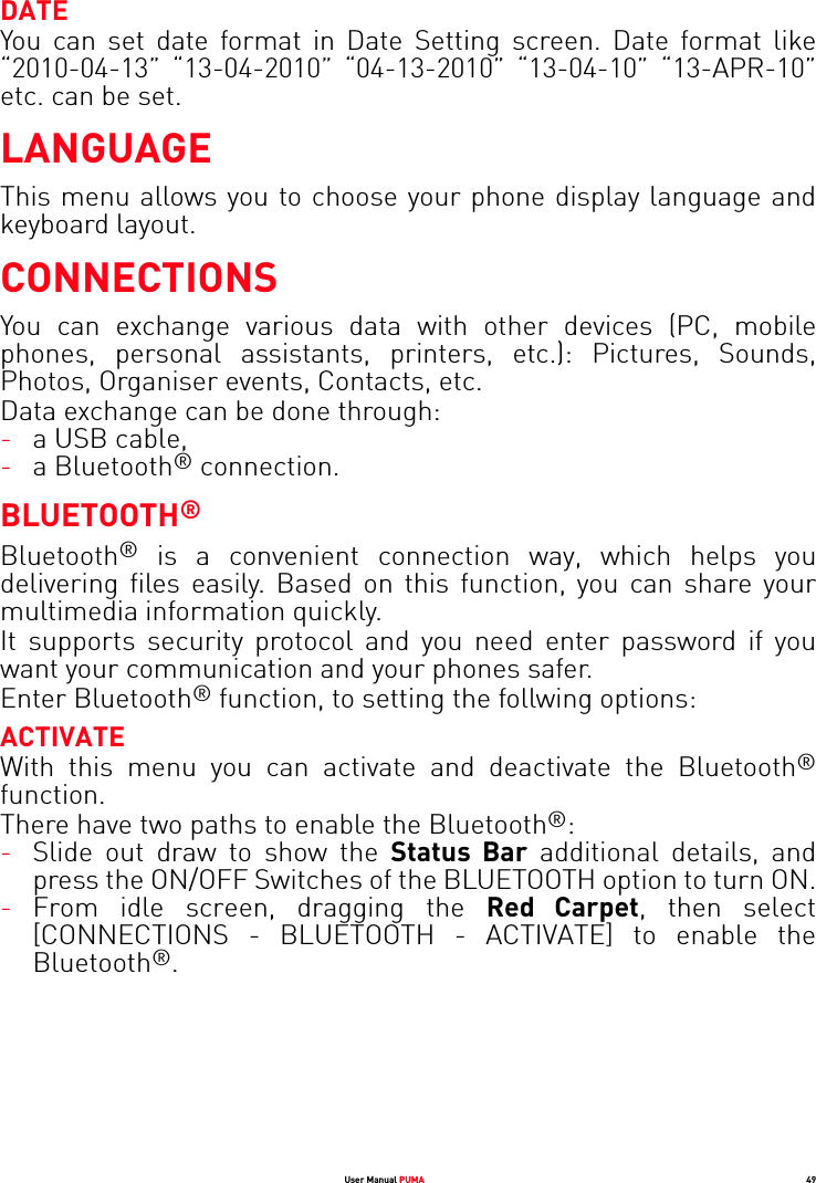User Manual PUMA 49DATEYou can set date format in Date Setting screen. Date format like “2010-04-13” “13-04-2010” “04-13-2010” “13-04-10” “13-APR-10” etc. can be set.LANGUAGEThis menu allows you to choose your phone display language and keyboard layout.CONNECTIONSYou can exchange various data with other devices (PC, mobile phones, personal assistants, printers, etc.): Pictures, Sounds, Photos, Organiser events, Contacts, etc.Data exchange can be done through:-a USB cable,-a Bluetooth® connection.BLUETOOTH®Bluetooth® is a convenient connection way, which helps you delivering files easily. Based on this function, you can share your multimedia information quickly. It supports security protocol and you need enter password if you want your communication and your phones safer.Enter Bluetooth® function, to setting the follwing options:ACTIVATEWith this menu you can activate and deactivate the Bluetooth®function.There have two paths to enable the Bluetooth®:-Slide out draw to show the Status Bar additional details, and press the ON/OFF Switches of the BLUETOOTH option to turn ON.-From idle screen, dragging the Red Carpet, then select [CONNECTIONS - BLUETOOTH - ACTIVATE] to enable the Bluetooth®.