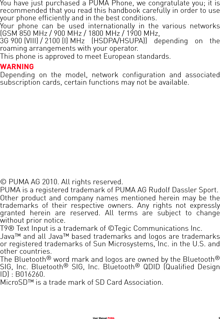 User Manual PUMA 5You have just purchased a PUMA Phone, we congratulate you; it is recommended that you read this handbook carefully in order to use your phone efficiently and in the best conditions.Your phone can be used internationally in the various networks (GSM 850 MHz / 900 MHz / 1800 MHz / 1900 MHz, 3G 900 (VIII) / 2100 (I) MHz (HSDPA/HSUPA)) depending on the roaming arrangements with your operator.This phone is approved to meet European standards.WARNINGDepending on the model, network configuration and associated subscription cards, certain functions may not be available.© PUMA AG 2010. All rights reserved.PUMA is a registered trademark of PUMA AG Rudolf Dassler Sport.Other product and company names mentioned herein may be the trademarks of their respective owners. Any rights not expressly granted herein are reserved. All terms are subject to change without prior notice.T9® Text Input is a trademark of ©Tegic Communications Inc.Java™ and all Java™ based trademarks and logos are trademarks or registered trademarks of Sun Microsystems, Inc. in the U.S. and other countries.The Bluetooth® word mark and logos are owned by the Bluetooth®SIG, Inc. Bluetooth® SIG, Inc. Bluetooth® QDID (Qualified Design ID) : B016260.MicroSD™ is a trade mark of SD Card Association.