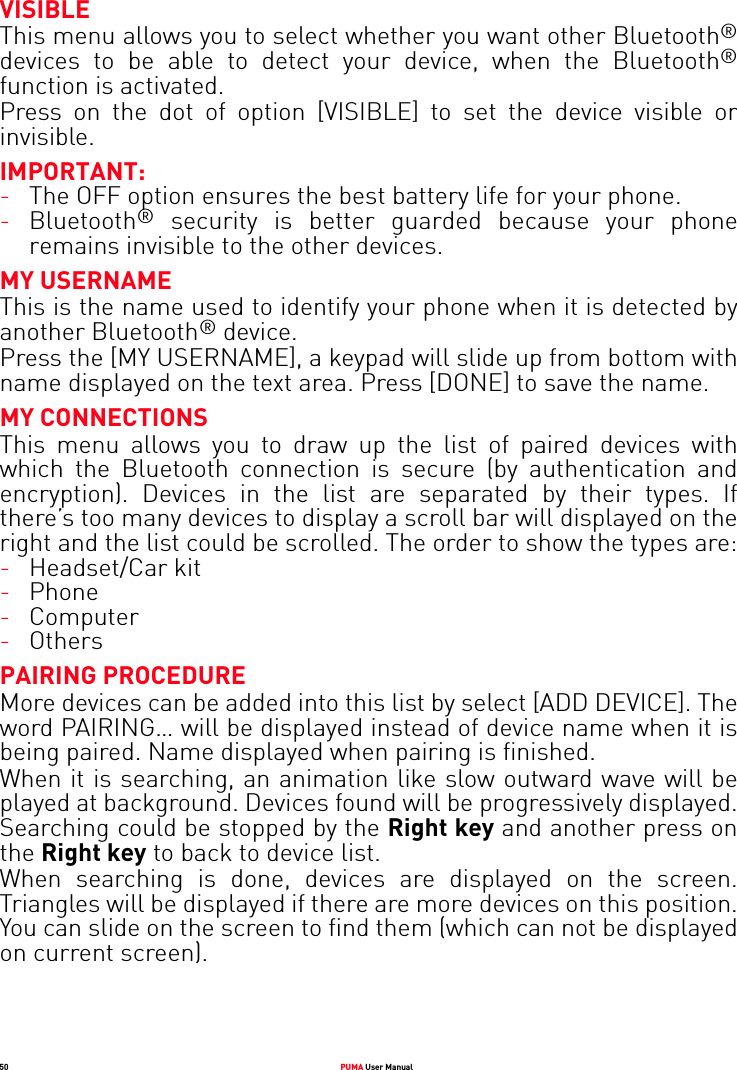 50 PUMA User ManualVISIBLEThis menu allows you to select whether you want other Bluetooth®devices to be able to detect your device, when the Bluetooth®function is activated.Press on the dot of option [VISIBLE] to set the device visible or invisible.IMPORTANT:-The OFF option ensures the best battery life for your phone.-Bluetooth® security is better guarded because your phone remains invisible to the other devices. MY USERNAMEThis is the name used to identify your phone when it is detected by another Bluetooth® device.Press the [MY USERNAME], a keypad will slide up from bottom with name displayed on the text area. Press [DONE] to save the name.MY CONNECTIONSThis menu allows you to draw up the list of paired devices with which the Bluetooth connection is secure (by authentication and encryption). Devices in the list are separated by their types. If there’s too many devices to display a scroll bar will displayed on the right and the list could be scrolled. The order to show the types are:-Headset/Car kit -Phone-Computer-Others PAIRING PROCEDUREMore devices can be added into this list by select [ADD DEVICE]. The word PAIRING… will be displayed instead of device name when it is being paired. Name displayed when pairing is finished.When it is searching, an animation like slow outward wave will be played at background. Devices found will be progressively displayed. Searching could be stopped by the Right key and another press on the Right key to back to device list.When searching is done, devices are displayed on the screen. Triangles will be displayed if there are more devices on this position. You can slide on the screen to find them (which can not be displayed on current screen).