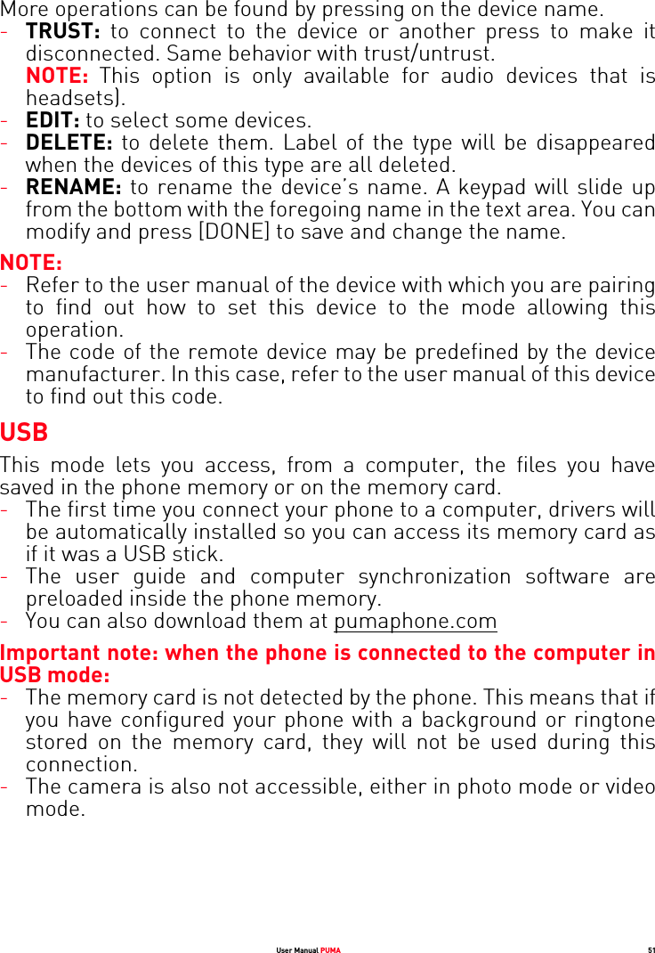 User Manual PUMA 51More operations can be found by pressing on the device name. -TRUST: to connect to the device or another press to make it disconnected. Same behavior with trust/untrust. NOTE:  This option is only available for audio devices that is headsets).-EDIT: to select some devices.-DELETE: to delete them. Label of the type will be disappeared when the devices of this type are all deleted.-RENAME: to rename the device’s name. A keypad will slide up from the bottom with the foregoing name in the text area. You can modify and press [DONE] to save and change the name.NOTE:-Refer to the user manual of the device with which you are pairing to find out how to set this device to the mode allowing this operation.-The code of the remote device may be predefined by the device manufacturer. In this case, refer to the user manual of this device to find out this code.USBThis mode lets you access, from a computer, the files you have saved in the phone memory or on the memory card.-The first time you connect your phone to a computer, drivers will be automatically installed so you can access its memory card as if it was a USB stick.-The user guide and computer synchronization software are preloaded inside the phone memory.-You can also download them at pumaphone.comImportant note: when the phone is connected to the computer in USB mode: -The memory card is not detected by the phone. This means that if you have configured your phone with a background or ringtone stored on the memory card, they will not be used during this connection.-The camera is also not accessible, either in photo mode or video mode.