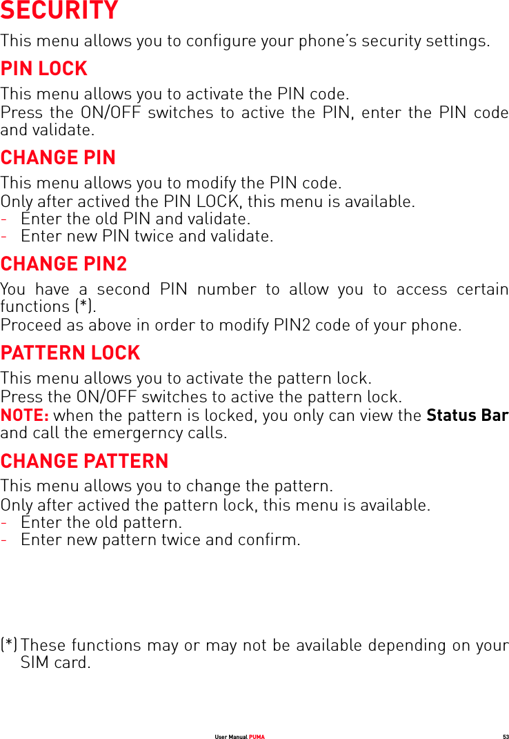 User Manual PUMA 53SECURITYThis menu allows you to configure your phone’s security settings.PIN LOCKThis menu allows you to activate the PIN code.Press the ON/OFF switches to active the PIN, enter the PIN code and validate.CHANGE PINThis menu allows you to modify the PIN code.Only after actived the PIN LOCK, this menu is available.-Enter the old PIN and validate.-Enter new PIN twice and validate.CHANGE PIN2You have a second PIN number to allow you to access certain functions (*).Proceed as above in order to modify PIN2 code of your phone.PATTERN LOCKThis menu allows you to activate the pattern lock.Press the ON/OFF switches to active the pattern lock.NOTE: when the pattern is locked, you only can view the Status Barand call the emergerncy calls.CHANGE PATTERNThis menu allows you to change the pattern.Only after actived the pattern lock, this menu is available.-Enter the old pattern.-Enter new pattern twice and confirm.(*) These functions may or may not be available depending on your SIM card.