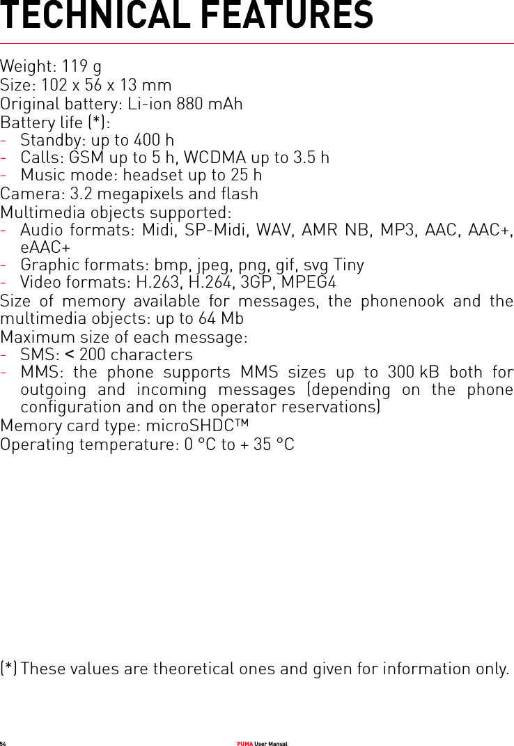 54 PUMA User ManualTECHNICAL FEATURESWeight: 119 gSize: 102 x 56 x 13 mmOriginal battery: Li-ion 880 mAhBattery life (*):-Standby: up to 400 h-Calls: GSM up to 5 h, WCDMA up to 3.5 h-Music mode: headset up to 25 hCamera: 3.2 megapixels and flashMultimedia objects supported:-Audio formats: Midi, SP-Midi, WAV, AMR NB, MP3, AAC, AAC+, eAAC+-Graphic formats: bmp, jpeg, png, gif, svg Tiny-Video formats: H.263, H.264, 3GP, MPEG4Size of memory available for messages, the phonenook and the multimedia objects: up to 64 MbMaximum size of each message:-SMS: &lt; 200 characters-MMS: the phone supports MMS sizes up to 300 kB both for outgoing and incoming messages (depending on the phone configuration and on the operator reservations)Memory card type: microSHDC™Operating temperature: 0 °C to + 35 °C(*) These values are theoretical ones and given for information only.