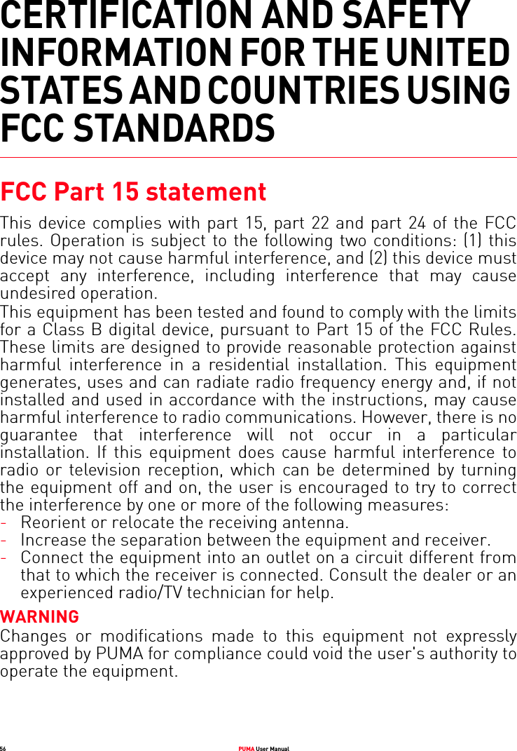 56 PUMA User ManualCERTIFICATION AND SAFETY INFORMATION FOR THE UNITED STATES AND COUNTRIES USING FCC STANDARDSFCC Part 15 statementThis device complies with part 15, part 22 and part 24 of the FCC rules. Operation is subject to the following two conditions: (1) this device may not cause harmful interference, and (2) this device must accept any interference, including interference that may cause undesired operation. This equipment has been tested and found to comply with the limits for a Class B digital device, pursuant to Part 15 of the FCC Rules. These limits are designed to provide reasonable protection against harmful interference in a residential installation. This equipment generates, uses and can radiate radio frequency energy and, if not installed and used in accordance with the instructions, may cause harmful interference to radio communications. However, there is no guarantee that interference will not occur in a particular installation. If this equipment does cause harmful interference to radio or television reception, which can be determined by turning the equipment off and on, the user is encouraged to try to correct the interference by one or more of the following measures:-Reorient or relocate the receiving antenna. -Increase the separation between the equipment and receiver. -Connect the equipment into an outlet on a circuit different from that to which the receiver is connected. Consult the dealer or an experienced radio/TV technician for help. WARNINGChanges or modifications made to this equipment not expressly approved by PUMA for compliance could void the user&apos;s authority to operate the equipment.