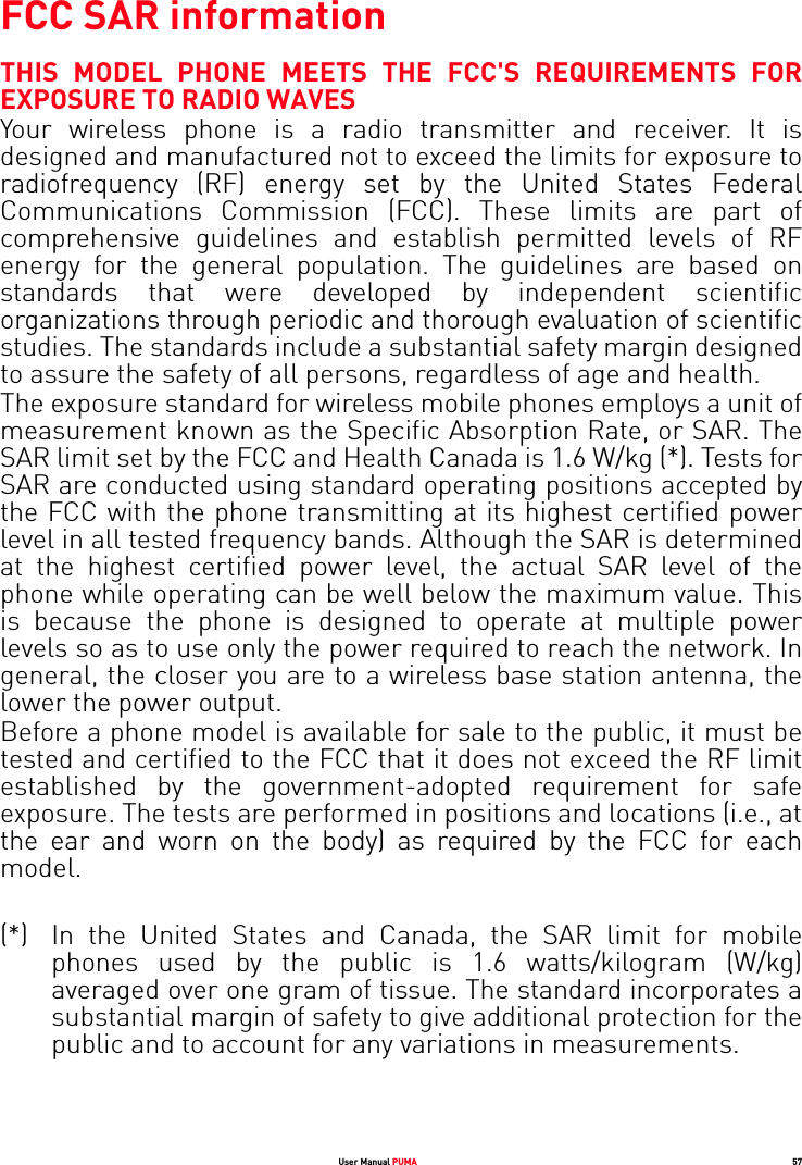 User Manual PUMA 57FCC SAR informationTHIS MODEL PHONE MEETS THE FCC&apos;S REQUIREMENTS FOR EXPOSURE TO RADIO WAVES Your wireless phone is a radio transmitter and receiver. It is designed and manufactured not to exceed the limits for exposure to radiofrequency (RF) energy set by the United States Federal Communications Commission (FCC). These limits are part of comprehensive guidelines and establish permitted levels of RF energy for the general population. The guidelines are based on standards that were developed by independent scientific organizations through periodic and thorough evaluation of scientific studies. The standards include a substantial safety margin designed to assure the safety of all persons, regardless of age and health.The exposure standard for wireless mobile phones employs a unit of measurement known as the Specific Absorption Rate, or SAR. The SAR limit set by the FCC and Health Canada is 1.6 W/kg (*). Tests for SAR are conducted using standard operating positions accepted by the FCC with the phone transmitting at its highest certified power level in all tested frequency bands. Although the SAR is determined at the highest certified power level, the actual SAR level of the phone while operating can be well below the maximum value. This is because the phone is designed to operate at multiple power levels so as to use only the power required to reach the network. In general, the closer you are to a wireless base station antenna, the lower the power output. Before a phone model is available for sale to the public, it must be tested and certified to the FCC that it does not exceed the RF limit established by the government-adopted requirement for safe exposure. The tests are performed in positions and locations (i.e., at the ear and worn on the body) as required by the FCC for each model. (*) In the United States and Canada, the SAR limit for mobile phones used by the public is 1.6 watts/kilogram (W/kg) averaged over one gram of tissue. The standard incorporates a substantial margin of safety to give additional protection for the public and to account for any variations in measurements.