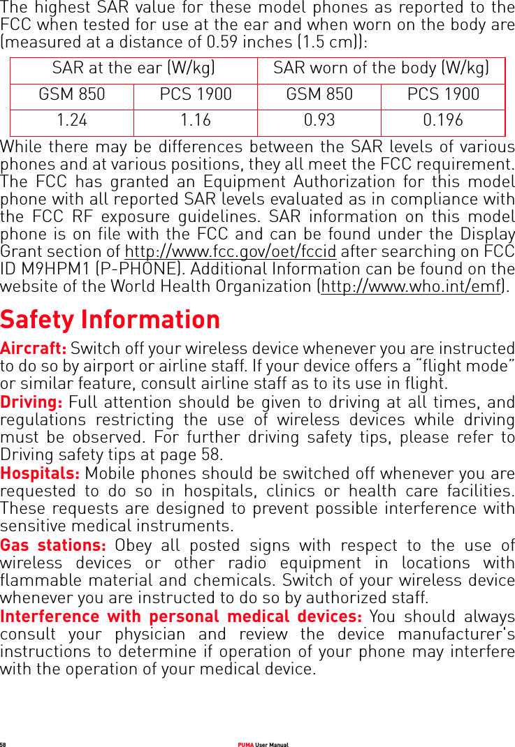 58 PUMA User ManualThe highest SAR value for these model phones as reported to the FCC when tested for use at the ear and when worn on the body are (measured at a distance of 0.59 inches (1.5 cm)):SAR at the ear (W/kg) SAR worn of the body (W/kg)GSM 850 PCS 1900 GSM 850 PCS 19001.24 1.16 0.93 0.196While there may be differences between the SAR levels of various phones and at various positions, they all meet the FCC requirement. The FCC has granted an Equipment Authorization for this model phone with all reported SAR levels evaluated as in compliance with the FCC RF exposure guidelines. SAR information on this model phone is on file with the FCC and can be found under the Display Grant section of http://www.fcc.gov/oet/fccid after searching on FCC ID M9HPM1 (P-PHONE). Additional Information can be found on the website of the World Health Organization (http://www.who.int/emf). Safety InformationAircraft: Switch off your wireless device whenever you are instructed to do so by airport or airline staff. If your device offers a “flight mode” or similar feature, consult airline staff as to its use in flight. Driving: Full attention should be given to driving at all times, and regulations restricting the use of wireless devices while driving must be observed. For further driving safety tips, please refer to Driving safety tips at page 58. Hospitals: Mobile phones should be switched off whenever you are requested to do so in hospitals, clinics or health care facilities. These requests are designed to prevent possible interference with sensitive medical instruments. Gas stations: Obey all posted signs with respect to the use of wireless devices or other radio equipment in locations with flammable material and chemicals. Switch of your wireless device whenever you are instructed to do so by authorized staff.Interference with personal medical devices: You should always consult your physician and review the device manufacturer&apos;s instructions to determine if operation of your phone may interfere with the operation of your medical device. 