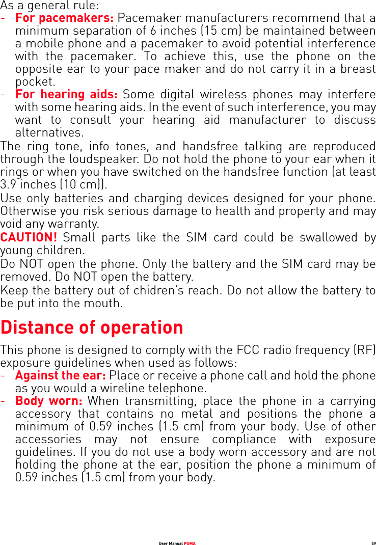 User Manual PUMA 59As a general rule:-For pacemakers: Pacemaker manufacturers recommend that a minimum separation of 6 inches (15 cm) be maintained between a mobile phone and a pacemaker to avoid potential interference with the pacemaker. To achieve this, use the phone on the opposite ear to your pace maker and do not carry it in a breast pocket. -For hearing aids: Some digital wireless phones may interfere with some hearing aids. In the event of such interference, you may want to consult your hearing aid manufacturer to discuss alternatives. The ring tone, info tones, and handsfree talking are reproduced through the loudspeaker. Do not hold the phone to your ear when it rings or when you have switched on the handsfree function (at least 3.9 inches (10 cm)). Use only batteries and charging devices designed for your phone. Otherwise you risk serious damage to health and property and may void any warranty. CAUTION!  Small parts like the SIM card could be swallowed by young children. Do NOT open the phone. Only the battery and the SIM card may be removed. Do NOT open the battery. Keep the battery out of chidren’s reach. Do not allow the battery to be put into the mouth.Distance of operationThis phone is designed to comply with the FCC radio frequency (RF) exposure guidelines when used as follows:-Against the ear: Place or receive a phone call and hold the phone as you would a wireline telephone. -Body worn: When transmitting, place the phone in a carrying accessory that contains no metal and positions the phone a minimum of 0.59 inches (1.5 cm) from your body. Use of other accessories may not ensure compliance with exposure guidelines. If you do not use a body worn accessory and are not holding the phone at the ear, position the phone a minimum of 0.59 inches (1.5 cm) from your body. 