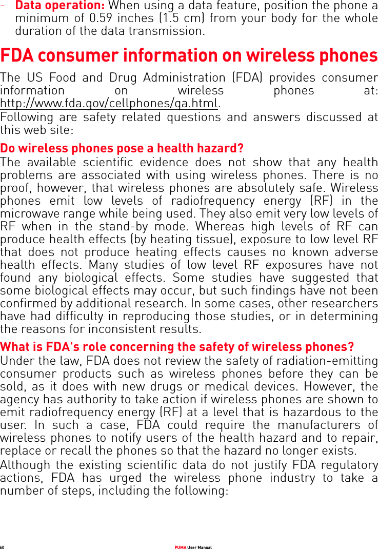 60 PUMA User Manual-Data operation: When using a data feature, position the phone a minimum of 0.59 inches (1.5 cm) from your body for the whole duration of the data transmission. FDA consumer information on wireless phonesThe US Food and Drug Administration (FDA) provides consumer information on wireless phones at: http://www.fda.gov/cellphones/qa.html.Following are safety related questions and answers discussed at this web site: Do wireless phones pose a health hazard? The available scientific evidence does not show that any health problems are associated with using wireless phones. There is no proof, however, that wireless phones are absolutely safe. Wireless phones emit low levels of radiofrequency energy (RF) in the microwave range while being used. They also emit very low levels of RF when in the stand-by mode. Whereas high levels of RF can produce health effects (by heating tissue), exposure to low level RF that does not produce heating effects causes no known adverse health effects. Many studies of low level RF exposures have not found any biological effects. Some studies have suggested that some biological effects may occur, but such findings have not been confirmed by additional research. In some cases, other researchers have had difficulty in reproducing those studies, or in determining the reasons for inconsistent results. What is FDA&apos;s role concerning the safety of wireless phones? Under the law, FDA does not review the safety of radiation-emitting consumer products such as wireless phones before they can be sold, as it does with new drugs or medical devices. However, the agency has authority to take action if wireless phones are shown to emit radiofrequency energy (RF) at a level that is hazardous to the user. In such a case, FDA could require the manufacturers of wireless phones to notify users of the health hazard and to repair, replace or recall the phones so that the hazard no longer exists.Although the existing scientific data do not justify FDA regulatory actions, FDA has urged the wireless phone industry to take a number of steps, including the following: