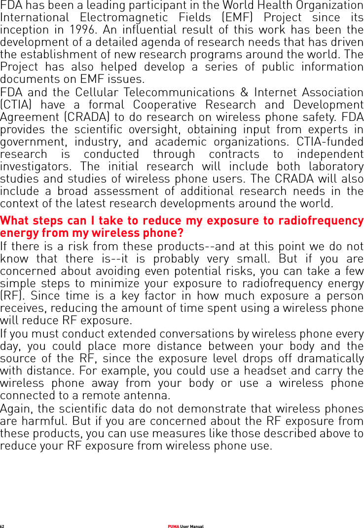 62 PUMA User ManualFDA has been a leading participant in the World Health Organization International Electromagnetic Fields (EMF) Project since its inception in 1996. An influential result of this work has been the development of a detailed agenda of research needs that has driven the establishment of new research programs around the world. The Project has also helped develop a series of public information documents on EMF issues.FDA and the Cellular Telecommunications &amp; Internet Association (CTIA) have a formal Cooperative Research and Development Agreement (CRADA) to do research on wireless phone safety. FDA provides the scientific oversight, obtaining input from experts in government, industry, and academic organizations. CTIA-funded research is conducted through contracts to independent investigators. The initial research will include both laboratory studies and studies of wireless phone users. The CRADA will also include a broad assessment of additional research needs in the context of the latest research developments around the world. What steps can I take to reduce my exposure to radiofrequency energy from my wireless phone? If there is a risk from these products--and at this point we do not know that there is--it is probably very small. But if you are concerned about avoiding even potential risks, you can take a few simple steps to minimize your exposure to radiofrequency energy (RF). Since time is a key factor in how much exposure a person receives, reducing the amount of time spent using a wireless phone will reduce RF exposure. If you must conduct extended conversations by wireless phone every day, you could place more distance between your body and the source of the RF, since the exposure level drops off dramatically with distance. For example, you could use a headset and carry the wireless phone away from your body or use a wireless phone connected to a remote antenna. Again, the scientific data do not demonstrate that wireless phones are harmful. But if you are concerned about the RF exposure from these products, you can use measures like those described above to reduce your RF exposure from wireless phone use. 