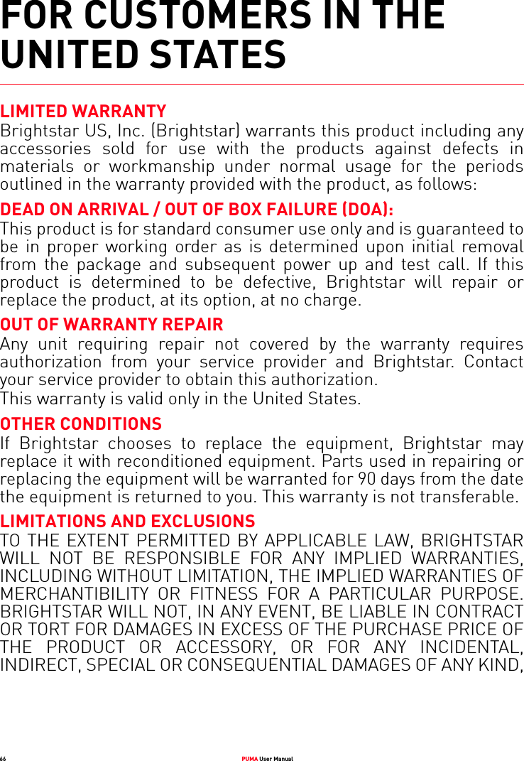 66 PUMA User ManualFOR CUSTOMERS IN THE UNITED STATESLIMITED WARRANTYBrightstar US, Inc. (Brightstar) warrants this product including any accessories sold for use with the products against defects in materials or workmanship under normal usage for the periods outlined in the warranty provided with the product, as follows: DEAD ON ARRIVAL / OUT OF BOX FAILURE (DOA):This product is for standard consumer use only and is guaranteed to be in proper working order as is determined upon initial removal from the package and subsequent power up and test call. If this product is determined to be defective, Brightstar will repair or replace the product, at its option, at no charge. OUT OF WARRANTY REPAIRAny unit requiring repair not covered by the warranty requires authorization from your service provider and Brightstar. Contact your service provider to obtain this authorization.This warranty is valid only in the United States. OTHER CONDITIONSIf Brightstar chooses to replace the equipment, Brightstar may replace it with reconditioned equipment. Parts used in repairing or replacing the equipment will be warranted for 90 days from the date the equipment is returned to you. This warranty is not transferable. LIMITATIONS AND EXCLUSIONSTO THE EXTENT PERMITTED BY APPLICABLE LAW, BRIGHTSTAR WILL NOT BE RESPONSIBLE FOR ANY IMPLIED WARRANTIES, INCLUDING WITHOUT LIMITATION, THE IMPLIED WARRANTIES OF MERCHANTIBILITY OR FITNESS FOR A PARTICULAR PURPOSE. BRIGHTSTAR WILL NOT, IN ANY EVENT, BE LIABLE IN CONTRACT OR TORT FOR DAMAGES IN EXCESS OF THE PURCHASE PRICE OF THE PRODUCT OR ACCESSORY, OR FOR ANY INCIDENTAL, INDIRECT, SPECIAL OR CONSEQUENTIAL DAMAGES OF ANY KIND, 