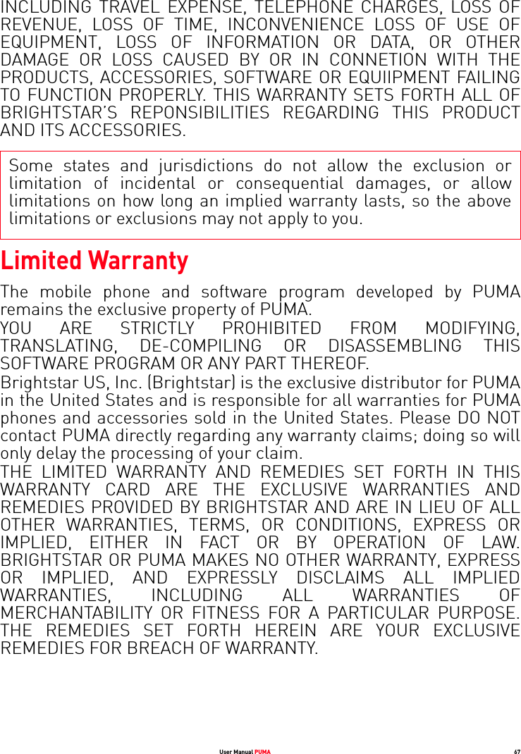 User Manual PUMA 67INCLUDING TRAVEL EXPENSE, TELEPHONE CHARGES, LOSS OF REVENUE, LOSS OF TIME, INCONVENIENCE LOSS OF USE OF EQUIPMENT, LOSS OF INFORMATION OR DATA, OR OTHER DAMAGE OR LOSS CAUSED BY OR IN CONNETION WITH THE PRODUCTS, ACCESSORIES, SOFTWARE OR EQUIIPMENT FAILING TO FUNCTION PROPERLY. THIS WARRANTY SETS FORTH ALL OF BRIGHTSTAR’S REPONSIBILITIES REGARDING THIS PRODUCT AND ITS ACCESSORIES.Some states and jurisdictions do not allow the exclusion or limitation of incidental or consequential damages, or allow limitations on how long an implied warranty lasts, so the above limitations or exclusions may not apply to you.Limited WarrantyThe mobile phone and software program developed by PUMA remains the exclusive property of PUMA. YOU ARE STRICTLY PROHIBITED FROM MODIFYING, TRANSLATING, DE-COMPILING OR DISASSEMBLING THIS SOFTWARE PROGRAM OR ANY PART THEREOF. Brightstar US, Inc. (Brightstar) is the exclusive distributor for PUMA in the United States and is responsible for all warranties for PUMA phones and accessories sold in the United States. Please DO NOT contact PUMA directly regarding any warranty claims; doing so will only delay the processing of your claim. THE LIMITED WARRANTY AND REMEDIES SET FORTH IN THIS WARRANTY CARD ARE THE EXCLUSIVE WARRANTIES AND REMEDIES PROVIDED BY BRIGHTSTAR AND ARE IN LIEU OF ALL OTHER WARRANTIES, TERMS, OR CONDITIONS, EXPRESS OR IMPLIED, EITHER IN FACT OR BY OPERATION OF LAW. BRIGHTSTAR OR PUMA MAKES NO OTHER WARRANTY, EXPRESS OR IMPLIED, AND EXPRESSLY DISCLAIMS ALL IMPLIED WARRANTIES, INCLUDING ALL WARRANTIES OF MERCHANTABILITY OR FITNESS FOR A PARTICULAR PURPOSE. THE REMEDIES SET FORTH HEREIN ARE YOUR EXCLUSIVE REMEDIES FOR BREACH OF WARRANTY. 