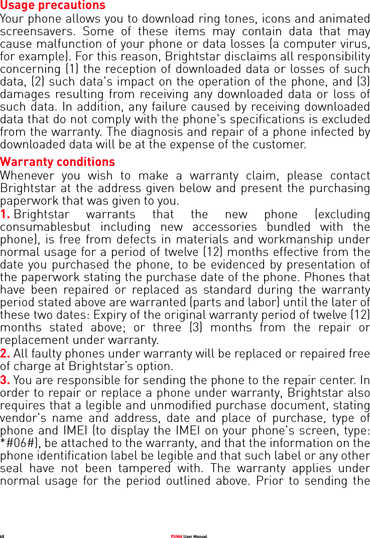68 PUMA User ManualUsage precautionsYour phone allows you to download ring tones, icons and animated screensavers. Some of these items may contain data that may cause malfunction of your phone or data losses (a computer virus, for example). For this reason, Brightstar disclaims all responsibility concerning (1) the reception of downloaded data or losses of such data, (2) such data&apos;s impact on the operation of the phone, and (3) damages resulting from receiving any downloaded data or loss of such data. In addition, any failure caused by receiving downloaded data that do not comply with the phone&apos;s specifications is excluded from the warranty. The diagnosis and repair of a phone infected by downloaded data will be at the expense of the customer. Warranty conditionsWhenever you wish to make a warranty claim, please contact Brightstar at the address given below and present the purchasing paperwork that was given to you. 1. Brightstar warrants that the new phone (excluding consumablesbut including new accessories bundled with the phone), is free from defects in materials and workmanship under normal usage for a period of twelve (12) months effective from the date you purchased the phone, to be evidenced by presentation of the paperwork stating the purchase date of the phone. Phones that have been repaired or replaced as standard during the warranty period stated above are warranted (parts and labor) until the later of these two dates: Expiry of the original warranty period of twelve (12) months stated above; or three (3) months from the repair or replacement under warranty. 2. All faulty phones under warranty will be replaced or repaired free of charge at Brightstar’s option.3. You are responsible for sending the phone to the repair center. In order to repair or replace a phone under warranty, Brightstar also requires that a legible and unmodified purchase document, stating vendor&apos;s name and address, date and place of purchase, type of phone and IMEI (to display the IMEI on your phone&apos;s screen, type: *#06#), be attached to the warranty, and that the information on the phone identification label be legible and that such label or any other seal have not been tampered with. The warranty applies under normal usage for the period outlined above. Prior to sending the 