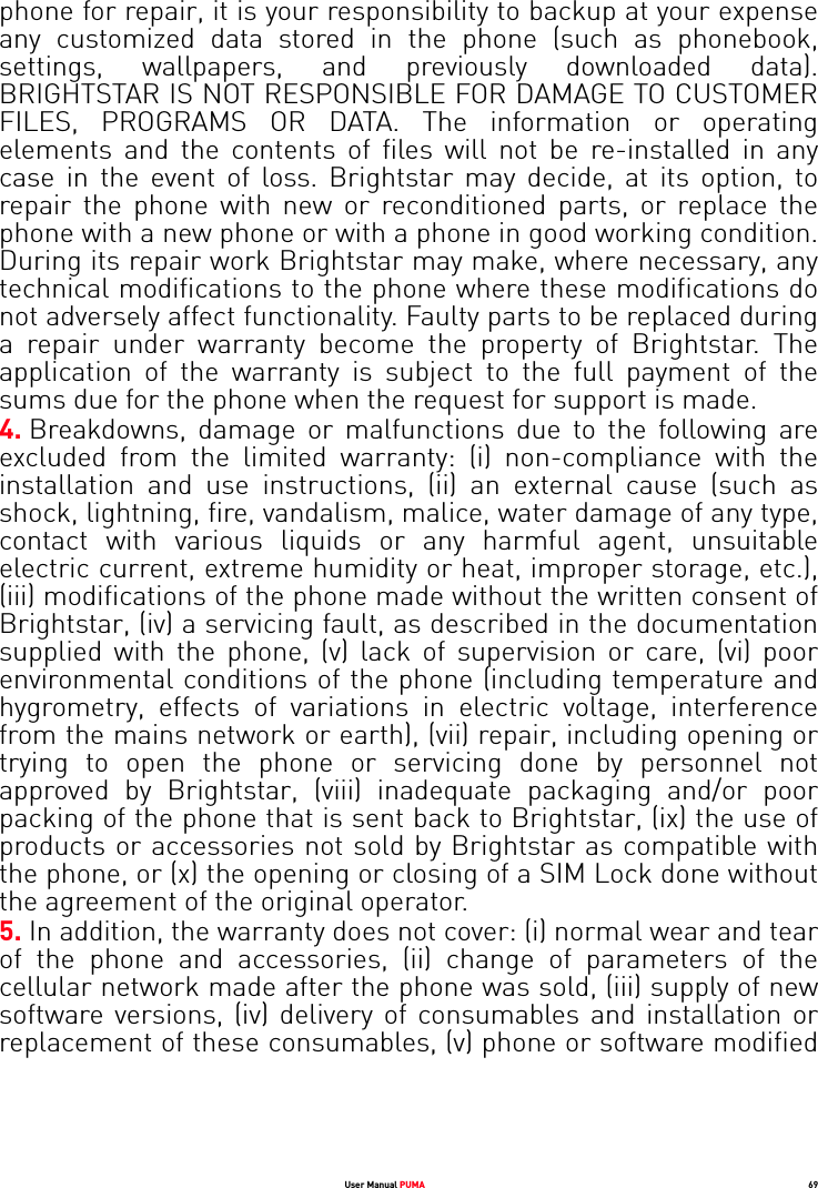 User Manual PUMA 69phone for repair, it is your responsibility to backup at your expense any customized data stored in the phone (such as phonebook, settings, wallpapers, and previously downloaded data). BRIGHTSTAR IS NOT RESPONSIBLE FOR DAMAGE TO CUSTOMER FILES, PROGRAMS OR DATA. The information or operating elements and the contents of files will not be re-installed in any case in the event of loss. Brightstar may decide, at its option, to repair the phone with new or reconditioned parts, or replace the phone with a new phone or with a phone in good working condition. During its repair work Brightstar may make, where necessary, any technical modifications to the phone where these modifications do not adversely affect functionality. Faulty parts to be replaced during a repair under warranty become the property of Brightstar. The application of the warranty is subject to the full payment of the sums due for the phone when the request for support is made. 4. Breakdowns, damage or malfunctions due to the following are excluded from the limited warranty: (i) non-compliance with the installation and use instructions, (ii) an external cause (such as shock, lightning, fire, vandalism, malice, water damage of any type, contact with various liquids or any harmful agent, unsuitable electric current, extreme humidity or heat, improper storage, etc.), (iii) modifications of the phone made without the written consent of Brightstar, (iv) a servicing fault, as described in the documentation supplied with the phone, (v) lack of supervision or care, (vi) poor environmental conditions of the phone (including temperature and hygrometry, effects of variations in electric voltage, interference from the mains network or earth), (vii) repair, including opening or trying to open the phone or servicing done by personnel not approved by Brightstar, (viii) inadequate packaging and/or poor packing of the phone that is sent back to Brightstar, (ix) the use of products or accessories not sold by Brightstar as compatible with the phone, or (x) the opening or closing of a SIM Lock done without the agreement of the original operator. 5. In addition, the warranty does not cover: (i) normal wear and tear of the phone and accessories, (ii) change of parameters of the cellular network made after the phone was sold, (iii) supply of new software versions, (iv) delivery of consumables and installation or replacement of these consumables, (v) phone or software modified 