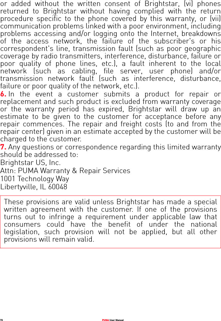 70 PUMA User Manualor added without the written consent of Brightstar, (vi) phones returned to Brightstar without having complied with the return procedure specific to the phone covered by this warranty, or (vii) communication problems linked with a poor environment, including problems accessing and/or logging onto the Internet, breakdowns of the access network, the failure of the subscriber&apos;s or his correspondent&apos;s line, transmission fault (such as poor geographic coverage by radio transmitters, interference, disturbance, failure or poor quality of phone lines, etc.), a fault inherent to the local network (such as cabling, file server, user phone) and/or transmission network fault (such as interference, disturbance, failure or poor quality of the network, etc.).6. In the event a customer submits a product for repair or replacement and such product is excluded from warranty coverage or the warranty period has expired, Brightstar will draw up an estimate to be given to the customer for acceptance before any repair commences. The repair and freight costs (to and from the repair center) given in an estimate accepted by the customer will be charged to the customer. 7. Any questions or correspondence regarding this limited warranty should be addressed to: Brightstar US, Inc. Attn: PUMA Warranty &amp; Repair Services 1001 Technology Way Libertyville, IL 60048These provisions are valid unless Brightstar has made a special written agreement with the customer. If one of the provisions turns out to infringe a requirement under applicable law that consumers could have the benefit of under the national legislation, such provision will not be applied, but all other provisions will remain valid.