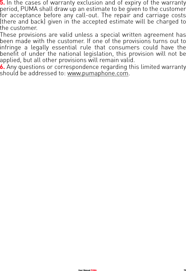 User Manual PUMA 755. In the cases of warranty exclusion and of expiry of the warranty period, PUMA shall draw up an estimate to be given to the customer for acceptance before any call-out. The repair and carriage costs (there and back) given in the accepted estimate will be charged to the customer. These provisions are valid unless a special written agreement has been made with the customer. If one of the provisions turns out to infringe a legally essential rule that consumers could have the benefit of under the national legislation, this provision will not be applied, but all other provisions will remain valid. 6. Any questions or correspondence regarding this limited warranty should be addressed to: www.pumaphone.com.