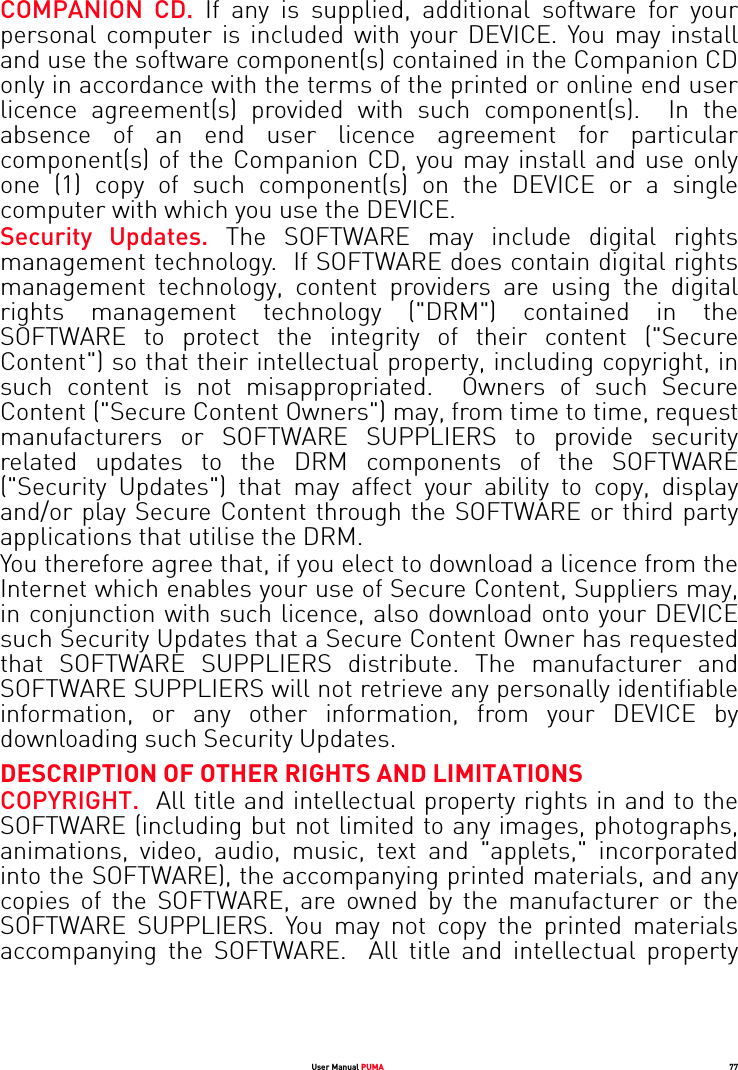 User Manual PUMA 77COMPANION CD. If any is supplied, additional software for your personal computer is included with your DEVICE. You may install and use the software component(s) contained in the Companion CD only in accordance with the terms of the printed or online end user licence agreement(s) provided with such component(s).  In the absence of an end user licence agreement for particular component(s) of the Companion CD, you may install and use only one (1) copy of such component(s) on the DEVICE or a single computer with which you use the DEVICE. Security Updates. The SOFTWARE may include digital rights management technology.  If SOFTWARE does contain digital rights management technology, content providers are using the digital rights management technology (&quot;DRM&quot;) contained in the SOFTWARE to protect the integrity of their content (&quot;Secure Content&quot;) so that their intellectual property, including copyright, in such content is not misappropriated.  Owners of such Secure Content (&quot;Secure Content Owners&quot;) may, from time to time, request manufacturers or SOFTWARE SUPPLIERS to provide security related updates to the DRM components of the SOFTWARE (&quot;Security Updates&quot;) that may affect your ability to copy, display and/or play Secure Content through the SOFTWARE or third party applications that utilise the DRM.  You therefore agree that, if you elect to download a licence from the Internet which enables your use of Secure Content, Suppliers may, in conjunction with such licence, also download onto your DEVICE such Security Updates that a Secure Content Owner has requested that SOFTWARE SUPPLIERS distribute. The manufacturer and SOFTWARE SUPPLIERS will not retrieve any personally identifiable information, or any other information, from your DEVICE by downloading such Security Updates. DESCRIPTION OF OTHER RIGHTS AND LIMITATIONSCOPYRIGHT.  All title and intellectual property rights in and to the SOFTWARE (including but not limited to any images, photographs, animations, video, audio, music, text and &quot;applets,&quot; incorporated into the SOFTWARE), the accompanying printed materials, and any copies of the SOFTWARE, are owned by the manufacturer or the SOFTWARE SUPPLIERS. You may not copy the printed materials accompanying the SOFTWARE.  All title and intellectual property 