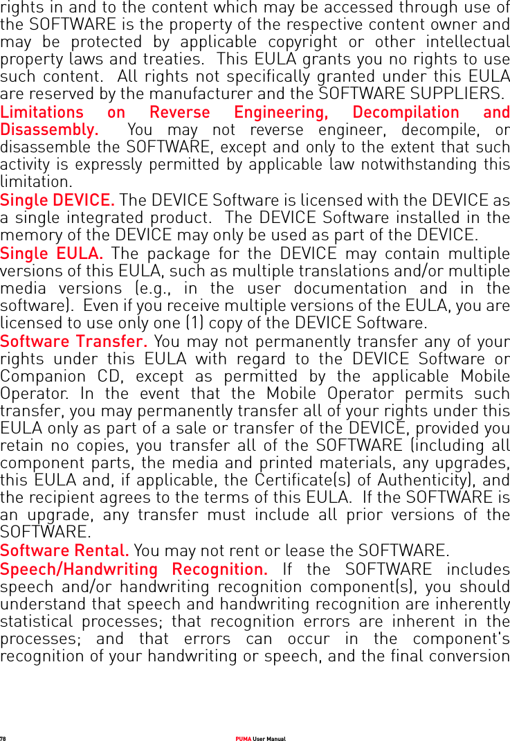78 PUMA User Manualrights in and to the content which may be accessed through use of the SOFTWARE is the property of the respective content owner and may be protected by applicable copyright or other intellectual property laws and treaties.  This EULA grants you no rights to use such content.  All rights not specifically granted under this EULA are reserved by the manufacturer and the SOFTWARE SUPPLIERS.Limitations on Reverse Engineering, Decompilation and Disassembly.  You may not reverse engineer, decompile, or disassemble the SOFTWARE, except and only to the extent that such activity is expressly permitted by applicable law notwithstanding this limitation.Single DEVICE. The DEVICE Software is licensed with the DEVICE as a single integrated product.  The DEVICE Software installed in the memory of the DEVICE may only be used as part of the DEVICE.Single EULA. The package for the DEVICE may contain multiple versions of this EULA, such as multiple translations and/or multiple media versions (e.g., in the user documentation and in the software).  Even if you receive multiple versions of the EULA, you are licensed to use only one (1) copy of the DEVICE Software. Software Transfer. You may not permanently transfer any of your rights under this EULA with regard to the DEVICE Software or Companion CD, except as permitted by the applicable Mobile Operator. In the event that the Mobile Operator permits such transfer, you may permanently transfer all of your rights under this EULA only as part of a sale or transfer of the DEVICE, provided you retain no copies, you transfer all of the SOFTWARE (including all component parts, the media and printed materials, any upgrades, this EULA and, if applicable, the Certificate(s) of Authenticity), and the recipient agrees to the terms of this EULA.  If the SOFTWARE is an upgrade, any transfer must include all prior versions of the SOFTWARE.Software Rental. You may not rent or lease the SOFTWARE.  Speech/Handwriting Recognition. If the SOFTWARE includes speech and/or handwriting recognition component(s), you should understand that speech and handwriting recognition are inherently statistical processes; that recognition errors are inherent in the processes; and that errors can occur in the component&apos;s recognition of your handwriting or speech, and the final conversion 