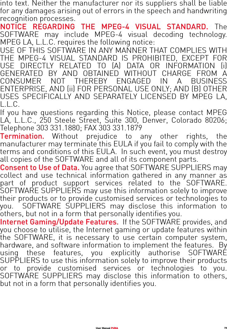 User Manual PUMA 79into text. Neither the manufacturer nor its suppliers shall be liable for any damages arising out of errors in the speech and handwriting recognition processes.NOTICE REGARDING THE MPEG-4 VISUAL STANDARD. The SOFTWARE may include MPEG-4 visual decoding technology. MPEG LA, L.L.C. requires the following notice: USE OF THIS SOFTWARE IN ANY MANNER THAT COMPLIES WITH THE MPEG-4 VISUAL STANDARD IS PROHIBITED, EXCEPT FOR USE DIRECTLY RELATED TO (A) DATA OR INFORMATION (i) GENERATED BY AND OBTAINED WITHOUT CHARGE FROM A CONSUMER NOT THEREBY ENGAGED IN A BUSINESS ENTERPRISE, AND (ii) FOR PERSONAL USE ONLY; AND (B) OTHER USES SPECIFICALLY AND SEPARATELY LICENSED BY MPEG LA, L.L.C.If you have questions regarding this Notice, please contact MPEG LA, L.L.C., 250 Steele Street, Suite 300, Denver, Colorado 80206; Telephone 303 331.1880; FAX 303 331.1879 Termination.  Without prejudice to any other rights, the manufacturer may terminate this EULA if you fail to comply with the terms and conditions of this EULA.  In such event, you must destroy all copies of the SOFTWARE and all of its component parts.Consent to Use of Data. You agree that SOFTWARE SUPPLIERS may collect and use technical information gathered in any manner as part of product support services related to the SOFTWARE. SOFTWARE SUPPLIERS may use this information solely to improve their products or to provide customised services or technologies to you.  SOFTWARE SUPPLIERS may disclose this information to others, but not in a form that personally identifies you.Internet Gaming/Update Features.  If the SOFTWARE provides, and you choose to utilise, the Internet gaming or update features within the SOFTWARE, it is necessary to use certain computer system, hardware, and software information to implement the features.  By using these features, you explicitly authorise SOFTWARE SUPPLIERS to use this information solely to improve their products or to provide customised services or technologies to you. SOFTWARE SUPPLIERS may disclose this information to others, but not in a form that personally identifies you. 