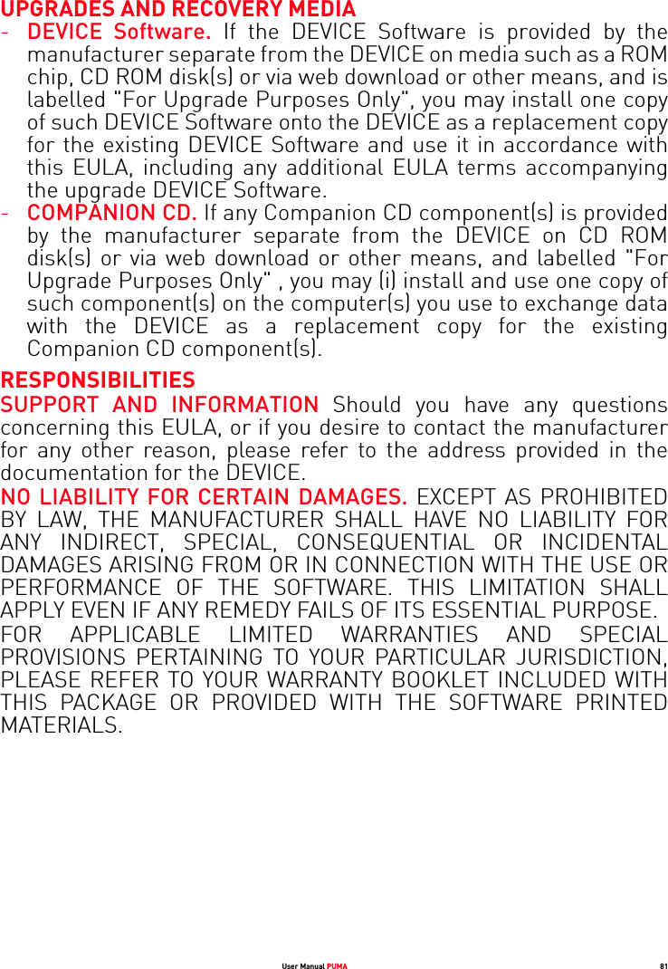 User Manual PUMA 81UPGRADES AND RECOVERY MEDIA-DEVICE Software. If the DEVICE Software is provided by the manufacturer separate from the DEVICE on media such as a ROM chip, CD ROM disk(s) or via web download or other means, and is labelled &quot;For Upgrade Purposes Only&quot;, you may install one copy of such DEVICE Software onto the DEVICE as a replacement copy for the existing DEVICE Software and use it in accordance with this EULA, including any additional EULA terms accompanying the upgrade DEVICE Software.-COMPANION CD. If any Companion CD component(s) is provided by the manufacturer separate from the DEVICE on CD ROM disk(s) or via web download or other means, and labelled &quot;For Upgrade Purposes Only&quot; , you may (i) install and use one copy of such component(s) on the computer(s) you use to exchange data with the DEVICE as a replacement copy for the existing Companion CD component(s). RESPONSIBILITIESSUPPORT AND INFORMATION Should you have any questions concerning this EULA, or if you desire to contact the manufacturer for any other reason, please refer to the address provided in the documentation for the DEVICE.NO LIABILITY FOR CERTAIN DAMAGES. EXCEPT AS PROHIBITED BY LAW, THE MANUFACTURER SHALL HAVE NO LIABILITY FOR ANY INDIRECT, SPECIAL, CONSEQUENTIAL OR INCIDENTAL DAMAGES ARISING FROM OR IN CONNECTION WITH THE USE OR PERFORMANCE OF THE SOFTWARE. THIS LIMITATION SHALL APPLY EVEN IF ANY REMEDY FAILS OF ITS ESSENTIAL PURPOSE. FOR APPLICABLE LIMITED WARRANTIES AND SPECIAL PROVISIONS PERTAINING TO YOUR PARTICULAR JURISDICTION, PLEASE REFER TO YOUR WARRANTY BOOKLET INCLUDED WITH THIS PACKAGE OR PROVIDED WITH THE SOFTWARE PRINTED MATERIALS.