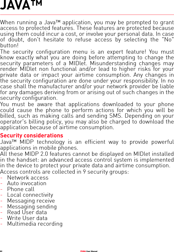 82 PUMA User ManualJAVA™When running a Java™ application, you may be prompted to grant access to protected features. These features are protected because using them could incur a cost, or involve your personal data. In case of doubt, don&apos;t hesitate to refuse access by selecting the &quot;No&quot; button!The security configuration menu is an expert feature! You must know exactly what you are doing before attempting to change the security parameters of a MIDlet. Misunderstanding changes may render MIDlet non functional and/or lead to higher risks for your private data or impact your airtime consumption. Any changes in the security configuration are done under your responsibility. In no case shall the manufacturer and/or your network provider be liable for any damages deriving from or arising out of such changes in the security configuration.You must be aware that applications downloaded to your phone could cause the phone to perform actions for which you will be billed, such as making calls and sending SMS. Depending on your operator&apos;s billing policy, you may also be charged to download the application because of airtime consumption.Security considerationsJava™ MIDP technology is an efficient way to provide powerful applications in mobile phones.All these MIDP 2.0 features cannot be displayed on MIDlet installed in the handset: an advanced access control system is implemented in the device to protect your private data and airtime consumption.Access controls are collected in 9 security groups:-Network access-Auto invocation-Phone call-Local connectivity-Messaging receive-Messaging sending-Read User data-Write User data-Multimedia recording